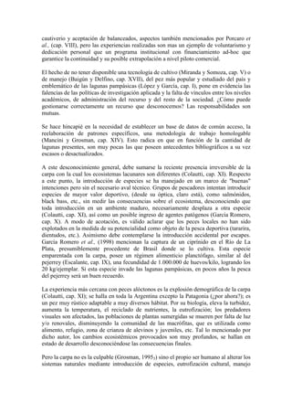 cautiverio y aceptación de balanceados, aspectos también mencionados por Porcaro et
al., (cap. VIII), pero las experiencias realizadas son mas un ejemplo de voluntarismo y
dedicación personal que un programa institucional con financiamiento ad-hoc que
garantice la continuidad y su posible extrapolación a nivel piloto comercial.
El hecho de no tener disponible una tecnología de cultivo (Miranda y Somoza, cap. V) o
de manejo (Baigún y Delfino, cap. XVII), del pez más popular y estudiado del país y
emblemático de las lagunas pampásicas (López y García, cap. I), pone en evidencia las
falencias de las políticas de investigación aplicada y la falta de vínculos entre los niveles
académicos, de administración del recurso y del resto de la sociedad. ¿Cómo puede
gestionarse correctamente un recurso que desconocemos? Las responsabilidades son
mutuas.
Se hace hincapié en la necesidad de establecer un base de datos de común acceso, la
reelaboración de patrones específicos, una metodología de trabajo homologable
(Mancini y Grosman, cap. XIV). Esto radica en que en función de la cantidad de
lagunas presentes, son muy pocas las que poseen antecedentes bibliográficos a su vez
escasos o desactualizados.
A este desconocimiento general, debe sumarse la reciente presencia irreversible de la
carpa con la cual los ecosistemas lacunares son diferentes (Colautti, cap. XI). Respecto
a este punto, la introducción de especies se ha manejado en un marco de "buenas"
intenciones pero sin el necesario aval técnico. Grupos de pescadores intentan introducir
especies de mayor valor deportivo, (desde su óptica, claro está), como salmónidos,
black bass, etc., sin medir las consecuencias sobre el ecosistema, desconociendo que
toda introducción en un ambiente maduro, necesariamente desplaza a otra especie
(Colautti, cap. XI), así como un posible ingreso de agentes patógenos (García Romero,
cap. X). A modo de acotación, es válido aclarar que los peces locales no han sido
explotados en la medida de su potencialidad como objeto de la pesca deportiva (tararira,
dientudos, etc.). Asimismo debe contemplarse la introducción accidental por escapes.
García Romero et al., (1998) mencionan la captura de un ciprínido en el Río de La
Plata, presumiblemente procedente de Brasil donde se lo cultiva. Esta especie
emparentada con la carpa, posee un régimen alimenticio planctófago, similar al del
pejerrey (Escalante, cap. IX), una fecundidad de 1.000.000 de huevos/kilo, logrando los
20 kg/ejemplar. Si esta especie invade las lagunas pampásicas, en pocos años la pesca
del pejerrey será un buen recuerdo.
La experiencia más cercana con peces alóctonos es la explosión demográfica de la carpa
(Colautti, cap. XI); se halla en toda la Argentina excepto la Patagonia (¿por ahora?); es
un pez muy rústico adaptable a muy diversos hábitat. Por su biología, eleva la turbidez,
aumenta la temperatura, el reciclado de nutrientes, la eutrofización; los predadores
visuales son afectados, las poblaciones de plantas sumergidas se mueren por falta de luz
y/o renovales, disminuyendo la comunidad de las macrófitas, que es utilizada como
alimento, refugio, zona de crianza de alevinos y juveniles, etc. Tal lo mencionado por
dicho autor, los cambios ecosistémicos provocados son muy profundos, se hallan en
estado de desarrollo desconociéndose las consecuencias finales.
Pero la carpa no es la culpable (Grosman, 19953) sino el propio ser humano al alterar los
sistemas naturales mediante introducción de especies, eutrofización cultural, manejo
 