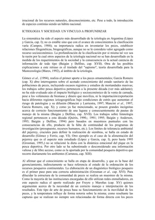 irracional de los recursos naturales, desconocimiento, etc. Pese a todo, la introducción
de especies continúa siendo un hábito nacional.
ICTIOLOGIA Y SOCIEDAD. UN VINCULO A PROFUNDIZAR
La sistemática ha sido el aspecto más desarrollado de la ictiología en Argentina (López
y García, cap. I); no es estable sino que con el avance de conocimientos la clasificación
varía (Campos, 1984); su importancia radica en inventariar los peces, establecer
relaciones filogenéticas, biogeográficas, aunque no se le considera valor agregado como
recurso socioeconómico. La profundización de la clasificación por si misma tal vez sea
la razón por la cual otros aspectos de la ictiología nacional no se han desarrollado en la
medida de los requerimientos de la sociedad y la consecuencia es la actual carencia de
información de todo tipo (Baigún y Delfino, cap. XVII). Otra de las posibles
explicaciones a este retraso es el traslado del "sapismo", teoría desarrollada para la
Mastozoología (Mares, 1992), al ámbito de la ictiología.
Gómez et al., (1994), realiza el primer aporte a los peces ornamentales; García Romero
(cap. X) abre interrogantes sobre el acotado conocimiento del estado sanitario de las
poblaciones de peces, incluyendo escasos registros y estudios de mortandades masivas;
los trabajos sobre pesca deportiva pertenecen a la presente década (ver más adelante);
no ha sido evaluado aún el impacto biológico y socioeconómico de la venta de carnada,
pese a los volúmenes de biomasa y dinero que moviliza, ni la importación/exportación
hacia diferentes regiones ictiogeográficas bajo condiciones de estrés que aumentan el
riesgo de patologías y su difusión (Mancini y Larriestra, 1997; Mancini et al., 1997;
García Romero, cap. X); y como ya fue mencionado, se poseen grandes incógnitas
acerca de correcto funcionamiento de una laguna y consecuentemente de pautas de
manejo de la misma (Baigún y Delfino, cap. XVII). Los trabajos sobre limnología
regional pertenecen a esta década (Quirós, 19901; 1991; 1995; Baigún y Anderson,
1993; Baigún y Delfino, 1994) pero basados en muestreos puntuales con las
consecuencias de ello, producto de la falta de continuidad de los programas de
investigación (presupuesto, recursos humanos, etc.). Los límites de tolerancia ambiental
del pejerrey, cruciales para definir la realización de siembras, se halla en estado de
desarrollo (Gómez y Ferriz, cap. VI). Otro ejemplo es el caso de la alimentación del
pejerrey que es el aspecto más estudiado (López y García, cap. I), pero hasta 1995
(Grosman, 19951) no se relacionó la dieta con la dinámica estacional del pique en la
pesca deportiva. Por otro lado se ha subestimado o desconsiderado una información
valiosa y de libre acceso, como es la aportada por la comunidad pesquera deportiva que
recorre diariamente los ambientes (Carranza, cap. XIII).
Al afirmar que el conocimiento se halla en etapa de desarrollo, y que es la base del
gerenciamiento, indirectamente se hace referencia al estado de la ordenación de los
recursos pesqueros continentales. La elaboración de un diagnóstico biológico pesquero
es el primer paso para una correcta administración (Grosman et al., cap. XVI). Para
dilucidar la estructura de la comunidad de peces se realiza un muestreo de la misma.
Como la mayoría de las instituciones encargadas de ello utilizan redes enmalladores, en
este aspecto radica el aporte realizado por Freyre y Maroñas (cap. XV) quienes
argumentan acerca de la necesidad de un correcto manejo e interpretación de los
resultados. Este tipo de arte de pesca basa su funcionamiento en la movilidad de los
peces, y la temperatura influye de forma notoria sobre la misma; como resultante las
capturas que se realizan no siempre son relacionadas de forma directa con los peces
 