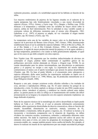 realmente presentes, sumado a la variabilidad espacial de los hábitats en función de las
tallas.
Los mayores rendimientos de pejerrey de las lagunas situadas en el sudoeste de la
región pampeana han sido históricamente vinculados a una menor diversidad de
especies (Freyre, 19762). Gómez y Ferriz (cap. VI) y Baigún y Delfino (cap. XVII)
destacan a la temperatura y salinidad como las variables de mayor efecto sobre la
especie, ambas de fácil determinación. Pero la salinidad es muy variable cuando se
contrastan valores de diferentes momentos para el mismo sitio (Ringuelet, 1962;
Gabellone et al., 1997); el pejerrey se adapta, tal vez vinculado al origen marino
(Tejedor, cap. III; Gómez y Ferriz, cap. VI).
La temperatura sería una de las variables de mayor valor en la distribución de las
especies de la provincia de Buenos Aires (Freyre, 1967; Gómez, 1996), disminuyendo
notablemente hacia el sur la cantidad de especies halladas: 140 en el Río de La Plata, 28
en el Río Salado y 3 en el Río Colorado (Gómez, 1996). Al combinar ambos
parámetros, la región de mayor producción natural de pejerrey es la de aguas salobres y
de baja temperatura, parámetros a los cuales se halla genéticamente adaptado, al igual
que en los casos en que debe competir con otras especies.
Pero Tejedor (cap. III) argumenta que las siembras indiscriminadas de alevinos sin
contemplar el origen, podrían haber contaminado el equilibrio génico de las
poblaciones; previsión similar planteada en Alvarez y Zingoni (cap. XVIII). Es un
común denominador para los países tercermundistas, que desvaloricen su patrimonio
génico y el pejerrey no escapa a esta regla. La exportación del mismo debería
contrarrestarse al menos con el aporte tecnológico que poseen los países desarrollados
(Tejedor, cap. III). En base al poder híbrido, o el cruzamiento entre subespecies o
especies diferentes, dicho autor justifica las experiencias realizadas en Japón con el
pejerrey patagónico (Toda et al., 1998; Mituta, cap. II) producidas naturalmente en el
Lago Pellegrini (Amalfi, 1988).
Respecto a este país, siempre existieron avales oficiales referidos a los traslados de
ovas, alevinos o reproductores (Mituta, cap. II). El autor sintetiza los porqué de su
introducción y éxito. En dicho capítulo se destaca el poder de una ONG cuando posee
objetivos claros: introducir el pejerrey y establecer un vínculo cultural entre ambos
países. La pasión puesta en ellos se refleja en el mantenimiento del nombre (de difícil
pronunciación en su lengua) y la conjunción con otro aspecto netamente rioplatense: un
tango dedicado al pejerrey.
Parte de los aspectos técnicos de la metodología de cultivo desarrollada en Japón puede
hallarse en Toda et al., (1998), en el cual se presenta información correctamente
tabulada, sobre experiencias desarrolladas de desoves consecutivos, dieta en función del
tamaño, fecundidad, alimentación en cautiverio, manejo, consumos de O2,
enfermedades y tratamiento, tablas de gastos e ingresos, etc. Al realizar su lectura y la
inconciente e involuntaria comparación con la situación de Argentina, no deben
olvidarse los contextos sociales, económicos, culturales y ambientales diferentes entre
ambas naciones. Sin duda la experiencia japonesa acerca del cultivo de peces fue
elemento clave para el éxito, así como los programas de investigación a largo plazo,
economía estable, etc., aunque también poseen varios cuellos de botella. Por ejemplo, el
desove lo realizan sin muerte de los reproductores por una simple necesidad de proteger
 