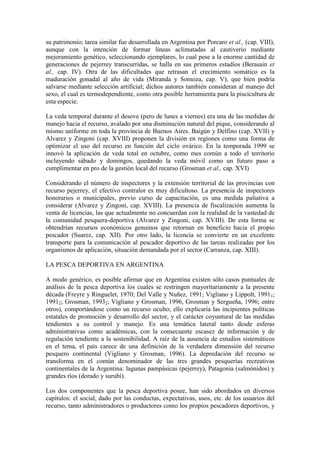 su patrimonio; tarea similar fue desarrollada en Argentina por Porcaro et al., (cap. VIII),
aunque con la intención de formar líneas aclimatadas al cautiverio mediante
mejoramiento genético, seleccionando ejemplares, lo cual pese a la enorme cantidad de
generaciones de pejerrey transcurridas, se halla en sus primeros estadíos (Berasain et
al., cap. IV). Otra de las dificultades que retrasan el crecimiento somático es la
maduración gonadal al año de vida (Miranda y Somoza, cap. V), que bien podría
salvarse mediante selección artificial; dichos autores también consideran al manejo del
sexo, el cual es termodependiente, como otra posible herramienta para la piscicultura de
esta especie.
La veda temporal durante el desove (pero de lunes a viernes) era una de las medidas de
manejo hacia el recurso, avalado por una disminución natural del pique, considerando al
mismo uniforme en toda la provincia de Buenos Aires. Baigún y Delfino (cap. XVII) y
Alvarez y Zingoni (cap. XVIII) proponen la división en regiones como una forma de
optimizar el uso del recurso en función del ciclo ovárico. En la temporada 1999 se
innovó la aplicación de veda total en octubre, como mes común a todo el territorio
incluyendo sábado y domingos, quedando la veda móvil como un futuro paso a
cumplimentar en pro de la gestión local del recurso (Grosman et al., cap. XVI)
Considerando el número de inspectores y la extensión territorial de las provincias con
recurso pejerrey, el efectivo contralor es muy dificultoso. La presencia de inspectores
honorarios o municipales, previo curso de capacitación, es una medida paliativa a
considerar (Alvarez y Zingoni, cap. XVIII). La presencia de fiscalización aumenta la
venta de licencias, las que actualmente no concuerdan con la realidad de la vastedad de
la comunidad pesquera-deportiva (Alvarez y Zingoni, cap. XVIII). De esta forma se
obtendrían recursos económicos genuinos que retornan en beneficio hacia el propio
pescador (Suarez, cap. XII). Por otro lado, la licencia se convierte en un excelente
transporte para la comunicación al pescador deportivo de las tareas realizadas por los
organismos de aplicación, situación demandada por el sector (Carranza, cap. XIII).
LA PESCA DEPORTIVA EN ARGENTINA
A modo genérico, es posible afirmar que en Argentina existen sólo casos puntuales de
análisis de la pesca deportiva los cuales se restringen mayoritariamente a la presente
década (Freyre y Ringuelet, 1970; Del Valle y Nuñez, 1991; Vigliano y Lippolt, 19911;
19912; Grosman, 19932; Vigliano y Grosman, 1996, Grosman y Sergueña, 1996; entre
otros), comportándose como un recurso oculto; ello explicaría las incipientes políticas
estatales de promoción y desarrollo del sector, y el carácter coyuntural de las medidas
tendientes a su control y manejo. Es una temática lateral tanto desde esferas
administrativas como académicas, con la consecuente escasez de información y de
regulación tendiente a la sostenibilidad. A raíz de la ausencia de estudios sistemáticos
en el tema, el país carece de una definición de la verdadera dimensión del recurso
pesquero continental (Vigliano y Grosman, 1996). La depredación del recurso se
transforma en el común denominador de las tres grandes pesquerías recreativas
continentales de la Argentina: lagunas pampásicas (pejerrey), Patagonia (salmónidos) y
grandes ríos (dorado y surubí).
Los dos componentes que la pesca deportiva posee, han sido abordados en diversos
capítulos: el social, dado por las conductas, expectativas, usos, etc. de los usuarios del
recurso, tanto administradores o productores como los propios pescadores deportivos, y
 