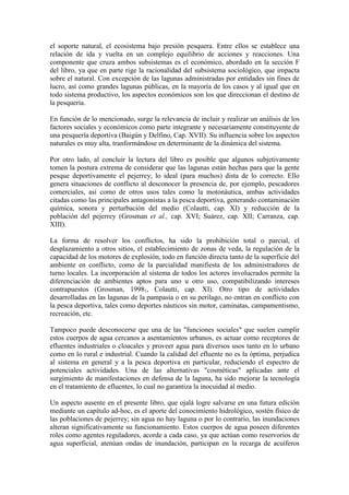 el soporte natural, el ecosistema bajo presión pesquera. Entre ellos se establece una
relación de ida y vuelta en un complejo equilibrio de acciones y reacciones. Una
componente que cruza ambos subsistemas es el económico, abordado en la sección F
del libro, ya que en parte rige la racionalidad del subsistema sociológico, que impacta
sobre el natural. Con excepción de las lagunas administradas por entidades sin fines de
lucro, así como grandes lagunas públicas, en la mayoría de los casos y al igual que en
todo sistema productivo, los aspectos económicos son los que direccionan el destino de
la pesquería.
En función de lo mencionado, surge la relevancia de incluir y realizar un análisis de los
factores sociales y económicos como parte integrante y necesariamente constituyente de
una pesquería deportiva (Baigún y Delfino, Cap. XVII). Su influencia sobre los aspectos
naturales es muy alta, tranformándose en determinante de la dinámica del sistema.
Por otro lado, al concluir la lectura del libro es posible que algunos subjetivamente
tomen la postura extrema de considerar que las lagunas están hechas para que la gente
pesque deportivamente el pejerrey; lo ideal (para muchos) dista de lo correcto. Ello
genera situaciones de conflicto al desconocer la presencia de, por ejemplo, pescadores
comerciales, así como de otros usos tales como la motonáutica, ambas actividades
citadas como las principales antagonistas a la pesca deportiva, generando contaminación
química, sonora y perturbación del medio (Colautti, cap. XI) y reducción de la
población del pejerrey (Grosman et al., cap. XVI; Suárez, cap. XII; Carranza, cap.
XIII).
La forma de resolver los conflictos, ha sido la prohibición total o parcial, el
desplazamiento a otros sitios, el establecimiento de zonas de veda, la regulación de la
capacidad de los motores de explosión, todo en función directa tanto de la superficie del
ambiente en conflicto, como de la parcialidad manifiesta de los administradores de
turno locales. La incorporación al sistema de todos los actores involucrados permite la
diferenciación de ambientes aptos para uno u otro uso, compatibilizando intereses
contrapuestos (Grosman, 19981, Colautti, cap. XI). Otro tipo de actividades
desarrolladas en las lagunas de la pampasia o en su perilago, no entran en conflicto con
la pesca deportiva, tales como deportes náuticos sin motor, caminatas, campamentismo,
recreación, etc.
Tampoco puede desconocerse que una de las "funciones sociales" que suelen cumplir
estos cuerpos de agua cercanos a asentamientos urbanos, es actuar como receptores de
efluentes industriales o cloacales y proveer agua para diversos usos tanto en lo urbano
como en lo rural e industrial. Cuando la calidad del efluente no es la óptima, perjudica
al sistema en general y a la pesca deportiva en particular, reduciendo el espectro de
potenciales actividades. Una de las alternativas "cosméticas" aplicadas ante el
surgimiento de manifestaciones en defensa de la laguna, ha sido mejorar la tecnología
en el tratamiento de efluentes, lo cual no garantiza la inocuidad al medio.
Un aspecto ausente en el presente libro, que ojalá logre salvarse en una futura edición
mediante un capítulo ad-hoc, es el aporte del conocimiento hidrológico, sostén físico de
las poblaciones de pejerrey; sin agua no hay laguna o por lo contrario, las inundaciones
alteran significativamente su funcionamiento. Estos cuerpos de agua poseen diferentes
roles como agentes reguladores, acorde a cada caso, ya que actúan como reservorios de
agua superficial, atenúan ondas de inundación, participan en la recarga de acuíferos
 
