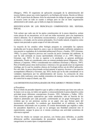(Dangavs, 1982). El organismo de aplicación encargado de la administración del
recurso hídrico, posee una visión ingenieril y no biológica del mismo. Recién en febrero
de 1999, la provincia de Buenos Aires ha sancionado un código de aguas que contempla
al recurso como un todo en cuanto a enfoque pero no aun en tanto organización
administrativa del estado, que se halla en etapa de instauración.
IDENTIFICACION DE LOS PRINCIPALES COMPONENTES DEL SISTEMA
SOCIAL
Vale aclarar que cada una de las partes constituyentes de la pesca deportiva, actúan
como piezas de un mecanismo, en el cual son todas necesarias, pero con importancia
relativa diferente. En el subsistema socioeconómico, el propio pescador deportivo, el
productor, y el estado, son los actores principales. En el medio natural, el pejerrey como
especie mas preciada es quien ocupa el rol más relevante.
La mayoría de los estudios sobre biología pesquera no contemplan las capturas
producidas por la pesca deportiva, pese a que en determinados ambientes pampásicos
esta presión es reguladora de la densidad poblacional (Freyre y Sendra, 1993, Grosman,
19982). La pesca deportiva provoca una cosecha de peces constante del ambiente, la
cual ha sido estimada en escasa oportunidades (Grosman et al., 1997; Mancini y
Grosman, cap. XIV). Si ésta es superior a lo producido, se generan problemas
ambientales. Puede ser considerado como un sistema predador-presa (Magnuson, 1991;
Johnson y Carpenter, 1994) o considerando tres eslabones (Grosman y Mancini, 1997).
Pero el hombre posee otras motivaciones e intereses a los que pueda tener un organismo
ictiófago, por lo cual los modelos clásicos de Ecología trófica son de difícil aplicación.
Por otro lado, la pesca direccionada exclusivamente al pejerrey favorece a las especies
acompañantes (Mancini y Grosman, cap. XIV), hecho que no ha sido considerado en su
verdadera importancia por los administradores del recurso. La extracción de otras
especies debe realizarse como medida sistemática de manejo, incluso como una forma
de control de la carpa (Colautti, cap. XI).
LAS DIFERENTES RACIONALIDADES DE PESCADORES Y PRODUCTORES
a) Pescadores
Pese al rótulo de pescador deportivo que se aplica a toda persona que tiene una caña en
la mano o en su casa, no todos son iguales y consecuentemente la pesca deportiva como
actividad posee diferentes concepciones (Loomis, 1991; Schramm y Fedler, 1991).
Cada excursión genera expectativas que serán satisfechas, sólo en función de los
objetivos planteados por cada pescador, conformando así un grupo heterogéneo. Es
evidente que no son premisas escritas en un papel, sino que forman parte del
inconciente del pescador. La conducta que desarrollará en el ambiente, se halla
directamente relacionada con su postura. El común denominador que engloba a todos
los pescadores deportivos, es que no se persigue una finalidad comercial sino el
esparcimiento, aunque la pesca en sí misma constituya una actividad económica de
relevancia regional.
Si bien los rótulos no siempre son precisos, con límites poco definidos, es posible
diferenciar perfiles estereotipados de pescadores deportivos, los cuales pueden
categorizarse en cuatro tipos o comportamientos:
 
