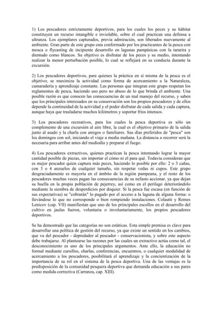 1) Los pescadores estrictamente deportivos, para los cuales los peces y su hábitat
constituyen un recurso intangible e inviolable, sobre el cual practican una defensa a
ultranza. Los ejemplares capturados, previa admiración, son liberados nuevamente al
ambiente. Gran parte de este grupo esta conformado por los practicantes de la pesca con
mosca o flycasting de incipiente desarrollo en lagunas pampásicas con la tararira y
dientudo como blancos. Su objetivo es disfrutar de los peces y su medio, intentando
realizar la menor perturbación posible, lo cual se reflejará en su conducta durante la
excursión.
2) Los pescadores deportivos, para quienes la práctica en sí misma de la pesca es el
objetivo; se maximiza la actividad como forma de acercamiento a la Naturaleza,
camaradería y aprendizaje constante. Las personas que integran este grupo respetan los
reglamentos de pesca, haciendo uso pero no abuso de lo que brinda el ambiente. Una
posible razón es que conocen las consecuencias de un mal manejo del recurso, y saben
que los principales interesados en su conservación son los propios pescadores y de ellos
depende la continuidad de la actividad y el poder disfrutar de cada salida y cada captura,
aunque haya que trasladarse muchos kilómetros y soportar fríos intensos.
3) Los pescadores recreativos, para los cuales la pesca deportiva es sólo un
complemento de una excursión al aire libre, la cual es el objetivo primario de la salida
junto al asado y la charla con amigos o familiares. Sus días preferidos de "pesca" son
los domingos con sol, iniciando el viaje a media mañana. La distancia a recorrer será la
necesaria para arribar antes del mediodía y preparar el fuego.
4) Los pescadores extractivos, quienes practican la pesca intentando lograr la mayor
cantidad posible de piezas, sin importar el cómo ni el para qué. Todavía consideran que
es mejor pescador quien captura más peces, haciendo lo posible por ello: 2 o 3 cañas,
con 3 o 4 anzuelos de cualquier tamaño, sin respetar vedas ni cupos. Este grupo
desgraciadamente es mayoría en el ámbito de la región pampeana, y el resto de los
pescadores muchas veces pagan las consecuencias de su nefasto accionar, ya que dejan
su huella en la propia población de pejerrey, así como en el perilago deteriorándolo
mediante la siembra de desperdicios por doquier. Si la pesca fue escasa (en función de
sus expectativas) se "cobrarán" lo pagado por el acceso a la laguna de alguna forma: o
llevándose lo que no corresponde o bien rompiendo instalaciones. Colautti y Remes
Lenicov (cap. VII) manifiestan que uno de los principales escollos en el desarrollo del
cultivo en jaulas fueron, voluntaria o involuntariamente, los propios pescadores
deportivos.
Se ha demostrado que las categorías no son estáticas. Esta simple premisa es clave para
desarrollar una política de gestión del recurso, ya que existe un sentido en los cambios,
que va del pescador - depredador al pescador - conservacionista, y sobre este aspecto
debe trabajarse. Al plantearse las razones por las cuales un extractivo actúa como tal, el
desconocimiento es uno de los principales argumentos. Ante ello, la educación no
formal mediante cursillos, charlas, conferencias, encuentros, o cualquier modalidad de
acercamiento a los pescadores, posibilitará el aprendizaje y la concientización de la
importancia de su rol en el sistema de la pesca deportiva. Una de las ventajas es la
predisposición de la comunidad pesquera deportiva que demanda educación a sus pares
como medida correctiva (Carranza, cap. XIII).
 