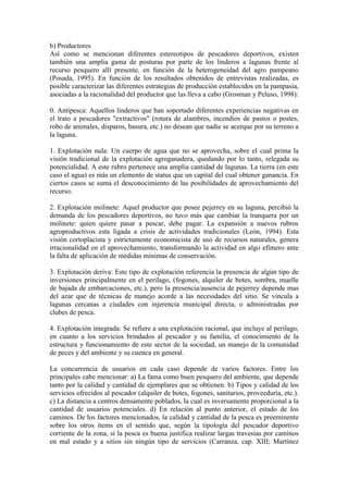b) Productores
Así como se mencionan diferentes estereotipos de pescadores deportivos, existen
también una amplia gama de posturas por parte de los linderos a lagunas frente al
recurso pesquero allí presente, en función de la heterogeneidad del agro pampeano
(Posada, 1995). En función de los resultados obtenidos de entrevistas realizadas, es
posible caracterizar las diferentes estrategias de producción establecidos en la pampasia,
asociadas a la racionalidad del productor que las lleva a cabo (Grosman y Peluso, 1998):
0. Antipesca: Aquellos linderos que han soportado diferentes experiencias negativas en
el trato a pescadores "extractivos" (rotura de alambres, incendios de pastos o postes,
robo de animales, disparos, basura, etc.) no desean que nadie se acerque por su terreno a
la laguna.
1. Explotación nula: Un cuerpo de agua que no se aprovecha, sobre el cual prima la
visión tradicional de la explotación agroganadera, quedando por lo tanto, relegada su
potencialidad. A este rubro pertenece una amplia cantidad de lagunas. La tierra (en este
caso el agua) es más un elemento de status que un capital del cual obtener ganancia. En
ciertos casos se suma el desconocimiento de las posibilidades de aprovechamiento del
recurso.
2. Explotación molinete: Aquel productor que posee pejerrey en su laguna, percibió la
demanda de los pescadores deportivos, no tuvo más que cambiar la tranquera por un
molinete: quien quiere pasar a pescar, debe pagar. La expansión a nuevos rubros
agroproductivos esta ligada a crisis de actividades tradicionales (León, 1994). Esta
visión cortoplacista y estrictamente economicista de uso de recursos naturales, genera
irracionalidad en el aprovechamiento, transformando la actividad en algo efímero ante
la falta de aplicación de medidas mínimas de conservación.
3. Explotación deriva: Este tipo de explotación referencia la presencia de algún tipo de
inversiones principalmente en el perilago, (fogones, alquiler de botes, sombra, muelle
de bajada de embarcaciones, etc.), pero la presencia/ausencia de pejerrey depende mas
del azar que de técnicas de manejo acorde a las necesidades del sitio. Se vincula a
lagunas cercanas a ciudades con injerencia municipal directa, o administradas por
clubes de pesca.
4. Explotación integrada: Se refiere a una explotación racional, que incluye al perilago,
en cuanto a los servicios brindados al pescador y su familia, el conocimiento de la
estructura y funcionamiento de este sector de la sociedad, un manejo de la comunidad
de peces y del ambiente y su cuenca en general.
La concurrencia de usuarios en cada caso depende de varios factores. Entre los
principales cabe mencionar: a) La fama como buen pesquero del ambiente, que depende
tanto por la calidad y cantidad de ejemplares que se obtienen. b) Tipos y calidad de los
servicios ofrecidos al pescador (alquiler de botes, fogones, sanitarios, proveeduría, etc.).
c) La distancia a centros densamente poblados, la cual es inversamente proporcional a la
cantidad de usuarios potenciales. d) En relación al punto anterior, el estado de los
caminos. De los factores mencionados, la calidad y cantidad de la pesca es preeminente
sobre los otros ítems en el sentido que, según la tipología del pescador deportivo
corriente de la zona, si la pesca es buena justifica realizar largas travesías por caminos
en mal estado y a sitios sin ningún tipo de servicios (Carranza, cap. XIII; Martínez
 