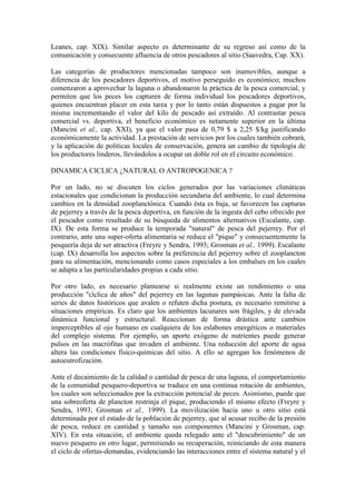 Leanes, cap. XIX). Similar aspecto es determinante de su regreso así como de la
comunicación y consecuente afluencia de otros pescadores al sitio (Saavedra, Cap. XX).
Las categorías de productores mencionadas tampoco son inamovibles, aunque a
diferencia de los pescadores deportivos, el motivo perseguido es económico; muchos
comenzaron a aprovechar la laguna o abandonaron la práctica de la pesca comercial, y
permiten que los peces los capturen de forma individual los pescadores deportivos,
quienes encuentran placer en esta tarea y por lo tanto están dispuestos a pagar por la
misma incrementando el valor del kilo de pescado así extraído. Al contrastar pesca
comercial vs. deportiva, el beneficio económico es netamente superior en la última
(Mancini et al., cap. XXI), ya que el valor pasa de 0,79 $ a 2,25 $/kg justificando
económicamente la actividad. La prestación de servicios por los cuales también cobrará,
y la aplicación de políticas locales de conservación, genera un cambio de tipología de
los productores linderos, llevándolos a ocupar un doble rol en el circuito económico.
DINAMICA CICLICA ¿NATURAL O ANTROPOGENICA ?
Por un lado, no se discuten los ciclos generados por las variaciones climáticas
estacionales que condicionan la producción secundaria del ambiente, lo cual determina
cambios en la densidad zooplanctónica. Cuando ésta es baja, se favorecen las capturas
de pejerrey a través de la pesca deportiva, en función de la ingesta del cebo ofrecido por
el pescador como resultado de su búsqueda de alimentos alternativos (Escalante, cap.
IX). De esta forma se produce la temporada "natural" de pesca del pejerrey. Por el
contrario, ante una super-oferta alimentaria se reduce el "pique" y consecuentemente la
pesquería deja de ser atractiva (Freyre y Sendra, 1993; Grosman et al., 1999). Escalante
(cap. IX) desarrolla los aspectos sobre la preferencia del pejerrey sobre el zooplancton
para su alimentación, mencionando como casos especiales a los embalses en los cuales
se adapta a las particularidades propias a cada sitio.
Por otro lado, es necesario plantearse si realmente existe un rendimiento o una
producción "cíclica de años" del pejerrey en las lagunas pampásicas. Ante la falta de
series de datos históricos que avalen o refuten dicha postura, es necesario remitirse a
situaciones empíricas. Es claro que los ambientes lacunares son frágiles, y de elevada
dinámica funcional y estructural. Reaccionan de forma drástica ante cambios
imperceptibles al ojo humano en cualquiera de los eslabones energéticos o materiales
del complejo sistema. Por ejemplo, un aporte exógeno de nutrientes puede generar
pulsos en las macrófitas que invaden el ambiente. Una reducción del aporte de agua
altera las condiciones físico-químicas del sitio. A ello se agregan los fenómenos de
autoeutrofización.
Ante el decaimiento de la calidad o cantidad de pesca de una laguna, el comportamiento
de la comunidad pesquero-deportiva se traduce en una continua rotación de ambientes,
los cuales son seleccionados por la extracción potencial de peces. Asimismo, puede que
una sobreoferta de plancton restrinja el pique, produciendo el mismo efecto (Freyre y
Sendra, 1993; Grosman et al., 1999). La movilización hacia uno u otro sitio está
determinada por el estado de la población de pejerrey, que al acusar recibo de la presión
de pesca, reduce en cantidad y tamaño sus componentes (Mancini y Grosman, cap.
XIV). En esta situación, el ambiente queda relegado ante el "descubrimiento" de un
nuevo pesquero en otro lugar, permitiendo su recuperación, reiniciando de esta manera
el ciclo de ofertas-demandas, evidenciando las interacciones entre el sistema natural y el
 