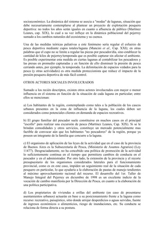 socioeconómico. La dinámica del sistema se asocia a "modas" de lagunas, situación que
debe necesariamente contemplarse al plantear un proyecto de explotación pesquera
deportiva: no todos los años serán iguales en cuanto a afluencia de público (Martínez
Leanes, cap. XIX), lo cual a su vez influye en la dinámica poblacional del pejerrey
sumado a los cambios naturales del ecosistema y su cuenca.
Una de las medidas teóricas paliativas a este fenómeno sería regular el esfuerzo de
pesca deportiva mediante cupos totales/laguna (Mancini et al., Cap. XXI); en otras
palabras que el cupo no se limite a regular las piezas por pescador/día, sino establecer la
cantidad de kilos de pejerrey/temporada que es posible capturar sin afectar el ambiente.
Es posible experimentar esta medida en ciertas lagunas al contabilizar los pescadores y
las presas en promedio capturadas y en función de ello disminuir la presión de pesca
cerrando antes, por ejemplo, la temporada. La delimitación de espacios vedados para la
pesca (y otras actividades) es otra medida proteccionista que reduce el impacto de la
presión pesquera deportiva de más fácil control.
OTROS ACTORES SOCIALES INVOLUCRADOS
Sumado a los recién descriptos, existen otros actores involucrados con mayor o menor
influencia en el sistema en función de la situación de cada laguna en particular; entre
ellos se mencionan:
a) Los habitantes de la región, contemplando como tales a la población de los cascos
urbanos presentes en la zona de influencia de la laguna, los cuales deben ser
considerados como potenciales clientes en demanda de espacios recreativos.
b) El grupo familiar del pescador suele constituirse en muchos casos en el principal
"escollo" para realizar una excursión de pesca (Martínez Leanes, Cap. XIX). Si se le
brindan comodidades y otros servicios, constituye un mercado potencialmente mas
factible de convocar aún que los habitantes "no pescadores" de la región, porque ya
poseen un integrante de la familia que concurre a la laguna.
c) El organismo de aplicación de las leyes de la actividad que en el caso de la provincia
de Buenos Aires es la Subsecretaría de Pesca, (Ministerio de Asuntos Agrarios) (Ley
11477). Desgraciadamente, no ha concebido una política de promoción de la actividad
lo suficientemente continua en el tiempo que permitiera cambios de conducta en el
pescador y en el administrador. Por otro lado, la extensión de la provincia y el recorte
presupuestario de los organismos considerados laterales para el funcionamiento
provincial, como es en este caso, impiden un seguimiento real de la situación de cada
pesquero en particular, lo que ayudaría a la elaboración de pautas de manejo tendientes
al máximo aprovechamiento racional del recurso. El desarrollo del 1er. Taller de
Manejo Integral del Pejerrey en diciembre de 1998 es un excelente indicio de la
vocación de cambio manifiesta por la Dirección de Pesca, en cuanto a la elaboración de
una política participativa.
d) Los propietarios de viviendas a orillas del ambiente (en caso de presentarse
asentamientos urbanos) actuarán en base a su posicionamiento frente a la laguna como
recurso: recreativo, paisajístico, sitio donde arrojar desperdicios o aguas servidas, fuente
de ingresos económicos o alimenticios, riesgo de inundaciones, etc. Su conducta se
relaciona de forma directa a su postura.
 