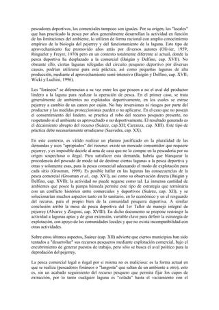 pescadores deportivos, los comerciales tampoco son iguales. Por su origen, los "locales"
que han practicado la pesca por años generalmente desarrollan la actividad en función
de las limitaciones del ambiente, lo utilizan de forma racional con amplio conocimiento
empírico de la biología del pejerrey y del funcionamiento de la laguna. Este tipo de
aprovechamiento fue promovido años atrás por diversos autores (Olivier, 1959;
Ringuelet y Freyre, 1970) pero en un contexto totalmente diferente al actual, donde la
pesca deportiva ha desplazado a la comercial (Baigún y Delfino, cap. XVII). No
obstante ello, ciertas lagunas relegadas del circuito pesquero deportivo por diversas
causas, podrían utilizarse para esta práctica, así como pequeñas lagunas de alta
producción, mediante el aprovechamiento semi-intensivo (Baigún y Delfino, cap. XVII;
Wicki y Luchini, 1996).
Los "foráneos" se diferencian a su vez entre los que poseen o no el aval del productor
lindero a la laguna para realizar la operación de pesca. En el primer caso, se trata
generalmente de ambientes no explotados deportivamente, en los cuales se extrae
pejerrey a cambio de un canon por cajón. No hay inversiones ni riesgos por parte del
productor y las medidas proteccionistas pueden o no aplicarse. En el caso que no posean
el consentimiento del lindero, se practica el robo del recurso pesquero presente, no
respetando si el ambiente es aprovechado o no deportivamente. El resultado generado es
el decaimiento abrupto del recurso (Suárez, cap.XII; Carranza, cap. XIII). Este tipo de
práctica debe necesariamente erradicarse (Saavedra, cap. XX).
En este contexto, es válido realizar un planteo justificado en la pluralidad de las
demandas y usos "apropiados" del recurso: existe un mercado consumidor que requiere
pejerrey, y es imposible decirle al ama de casa que no lo compre en la pescadería por su
origen sospechoso o ilegal. Para satisfacer esta demanda, habría que blanquear la
procedencia del pescado de modo tal de destinar ciertas lagunas a la pesca deportiva y
otras y solamente esas, para la pesca comercial adecuando el modo de explotación para
cada sitio (Grosman, 1999). Es posible hallar en las lagunas las consecuencias de la
pesca comercial (Grosman et al., cap. XVI), así como su observación directa (Baigún y
Delfino, cap. XVII); la actividad no puede negarse como tal. La inmensa cantidad de
ambientes que posee la pampa húmeda permite este tipo de estrategia que terminaría
con un conflicto histórico entre comerciales y deportivos (Suárez, cap. XII), y se
solucionarían muchos aspectos tanto en lo sanitario, en lo económico y en el resguardo
del recurso, para el propio bien de la comunidad pesquera deportiva. A similar
conclusión arribó la mesa de pesca deportiva del 1er Taller de manejo integral de
pejerrey (Alvarez y Zingoni, cap. XVIII). En dicho documento se propone restringir la
actividad a lagunas aptas y de gran extensión, variable clave para definir la estrategia de
explotación, con apoyo de las comunidades locales y que no exista incompatibilidad con
otras actividades.
Sobre estos últimos aspectos, Suárez (cap. XII) advierte que ciertos municipios han sido
tentados a "desarrollar" sus recursos pesqueros mediante explotación comercial, bajo el
encubrimiento de generar puestos de trabajo, pero sólo se busca el aval político para la
depredación del pejerrey.
La pesca comercial legal o ilegal por sí misma no es maliciosa: es la forma actual en
que se realiza (pescadores foráneos o "langosta" que saltan de un ambiente a otro), esto
es, sin un acabado seguimiento del recurso pesquero que permita fijar los cupos de
extracción, por lo tanto cualquier laguna es “colada” hasta el vaciamiento con el
 