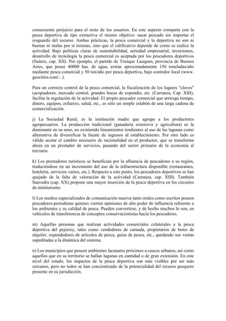 consecuente perjuicio para el resto de los usuarios. En este aspecto comparte con la
pesca deportiva de tipo extractiva el mismo objetivo: sacar pescado sin importar el
resguardo del recurso. Ambas prácticas, la pesca comercial y la deportiva no son ni
buenas ni malas por sí mismas, sino que el calificativo depende de como se realice la
actividad. Bajo políticas claras de sustentabilidad, seriedad empresarial, inversiones,
desarrollo de tecnología la pesca comercial es aceptada por los pescadores deportivos
(Suárez, cap. XII). Por ejemplo, el partido de Trenque Lauquen, provincia de Buenos
Aires, que posee 40000 has. de agua, extrae aproximadamente 150 toneladas/año
mediante pesca comercial y 50 ton/año por pesca deportiva, bajo contralor local (www.
geocities.com/...).
Para un correcto control de la pesca comercial, la fiscalización de los lugares "claves"
(acopiadores, mercado central, grandes bocas de expendio, etc. (Carranza, Cap. XIII),
facilita la regulación de la actividad. El propio pescador comercial que arriesga tiempo,
dinero, equipos, esfuerzo, salud, etc., es sólo un simple eslabón de una larga cadena de
comercialización.
j) La Sociedad Rural, es la institución madre que agrupa a los productores
agropecuarios. La producción tradicional (ganadería extensiva y agricultura) es la
dominante en su seno, no existiendo lineamientos tendientes al uso de las lagunas como
alternativa de diversificar la fuente de ingresos al establecimiento. Por otro lado es
válido acotar el cambio necesario de racionalidad en el productor, que se transforma
ahora en un prestador de servicios, pasando del sector primario de la economía al
terciario.
k) Los prestadores turísticos se benefician por la afluencia de pescadores a su región,
traduciéndose en un incremento del uso de la infraestructura disponible (restaurantes,
hotelería, servicios varios, etc.). Respecto a este punto, los pescadores deportivos se han
quejado de la falta de valoración de la actividad (Carranza, cap. XIII). También
Saavedra (cap. XX) propone una mayor inserción de la pesca deportiva en los circuitos
de miniturismo.
l) Los medios especializados de comunicación masiva tanto orales como escritos poseen
pescadores-periodistas quienes vierten opiniones de alto poder de influencia referente a
los ambientes y su calidad de pesca. Pueden convertirse, y de hecho muchos lo son, en
vehículos de transferencia de conceptos conservacionistas hacia los pescadores.
m) Aquellas personas que realizan actividades comerciales colaterales a la pesca
deportiva del pejerrey, tales como vendedores de carnada, propietarios de botes de
alquiler, expendedores de artículos de pesca, guías de pesca, etc., quedando sus ventas
supeditadas a la dinámica del sistema.
n) Los municipios que poseen ambientes lacunares próximos a cascos urbanos, así como
aquellos que en su territorio se hallan lagunas en cantidad o de gran extensión. En este
nivel del estado, los impactos de la pesca deportiva son más visibles por ser más
cercanos, pero no todos se han concientizado de la potencialidad del recurso pesquero
presente en su jurisdicción.
 