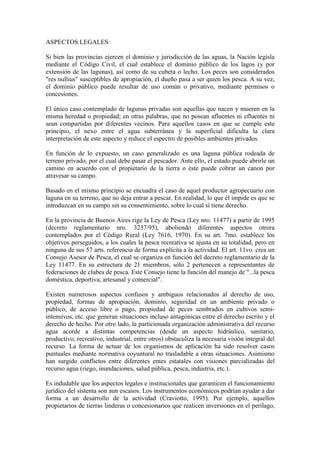 ASPECTOS LEGALES
Si bien las provincias ejercen el dominio y jurisdicción de las aguas, la Nación legisla
mediante el Código Civil, el cual establece el dominio público de los lagos (y por
extensión de las lagunas), así como de su cubeta o lecho. Los peces son considerados
"res nullius" susceptibles de apropiación, el dueño pasa a ser quien los pesca. A su vez,
el dominio público puede resultar de uso común o privativo, mediante permisos o
concesiones.
El único caso contemplado de lagunas privadas son aquellas que nacen y mueren en la
misma heredad o propiedad; en otras palabras, que no posean afluentes ni efluentes ni
sean compartidas por diferentes vecinos. Para aquellos casos en que se cumple este
principio, el nexo entre el agua subterránea y la superficial dificulta la clara
interpretación de este aspecto y reduce el espectro de posibles ambientes privados.
En función de lo expuesto, un caso generalizado es una laguna pública rodeada de
terreno privado, por el cual debe pasar el pescador. Ante ello, el estado puede abrirle un
camino en acuerdo con el propietario de la tierra o éste puede cobrar un canon por
atravesar su campo.
Basado en el mismo principio se encuadra el caso de aquel productor agropecuario con
laguna en su terreno, que no deja entrar a pescar. En realidad, lo que él impide es que se
introduzcan en su campo sin su consentimiento, sobre lo cual sí tiene derecho.
En la provincia de Buenos Aires rige la Ley de Pesca (Ley nro. 11477) a partir de 1995
(decreto reglamentario nro. 3237/95), aboliendo diferentes aspectos otrora
contemplados por el Código Rural (Ley 7616, 1970). En su art. 7mo. establece los
objetivos perseguidos, a los cuales la pesca recreativa se ajusta en su totalidad, pero en
ninguna de sus 57 arts. referencia de forma explícita a la actividad. El art. 11vo. crea un
Consejo Asesor de Pesca, el cual se organiza en función del decreto reglamentario de la
Ley 11477. En su estructura de 21 miembros, sólo 2 pertenecen a representantes de
federaciones de clubes de pesca. Este Consejo tiene la función del manejo de "...la pesca
doméstica, deportiva, artesanal y comercial".
Existen numerosos aspectos confusos y ambiguos relacionados al derecho de uso,
propiedad, formas de apropiación, dominio, seguridad en un ambiente privado o
público, de acceso libre o pago, propiedad de peces sembrados en cultivos semi-
intensivos, etc. que generan situaciones incluso antagónicas entre el derecho escrito y el
derecho de hecho. Por otro lado, la particionada organización administrativa del recurso
agua acorde a distintas competencias (desde un aspecto hidráulico, sanitario,
productivo, recreativo, industrial, entre otros) obstaculiza la necesaria visión integral del
recurso. La forma de actuar de los organismos de aplicación ha sido resolver casos
puntuales mediante normativa coyuntural no trasladable a otras situaciones. Asimismo
han surgido conflictos entre diferentes entes estatales con visiones parcializadas del
recurso agua (riego, inundaciones, salud pública, pesca, industria, etc.).
Es indudable que los aspectos legales e institucionales que garanticen el funcionamiento
jurídico del sistema son aun escasos. Los instrumentos económicos podrían ayudar a dar
forma a un desarrollo de la actividad (Craviotto, 1995). Por ejemplo, aquellos
propietarios de tierras linderas o concesionarios que realicen inversiones en el perilago,
 