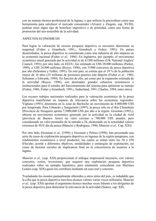 con un manejo técnico-profesional de la laguna, o que utilicen la piscicultura como una
herramienta para satisfacer el mercado consumidor (Alvarez y Zingoni, cap. XVIII),
podrían tener algún tipo de beneficio impositivo o de prioridad, como una forma de
promoción del uso sostenible de la actividad.
ASPECTOS ECONOMICOS
Para lograr la valoración de recurso pesquero deportivo es necesario determinar su
magnitud (Fisher y Grambsch, 19911; Grambsch y Fisher, 1991). En países
desarrollados, la pesca deportiva es considerada como una industria de alto impacto en
la economía nacional (Fisher et al., 1986). En Inglaterra, por ejemplo, el movimiento
económico anual generado por la actividad es de £1300 millones (UK National Anglers'
Council, 1991); por otro lado, en EEUU, fue estimado en U$S 28.000 millones (Parker,
1989), o U$S 24.000 millones (Royce, 1996), con 31000 concursos de pesca deportiva
por año (Schramm y Fedler, 1991). En este país, se estima que el 19 % de la población
mayor de 16 años (35 millones de personas) practica este deporte (Fisher et al., 1986;
Schramm y Edwards, 1994). En función de ello, así como por la expansión estimada de
la actividad (Royce, 1996), son destinados grandes esfuerzos económicos e
institucionales para el estudio del funcionamiento del sistema para optimizar su manejo
(Fisher, 1986; Fisher y Grambsch, 19912; Sutherland, 1991; Charles, 1994; entre otros).
Los escasos trabajos nacionales realizados para la valoración económica de la pesca
deportiva manifiestan un impacto de relevancia sobre las economías regionales:
Vigliano (1993), determina en la zona de Bariloche un movimiento de 8.000.000 U$S
por temporada. Para Urbanski y Sanguinetti (1997), la pesca sólo en el Río Chimehuín
(Provincia de Neuquén) aporta 7.5000.000 U$S por año a la región. Grosman (19932),
obtiene un movimiento económico generado por la actividad en la ciudad de Azul
(provincia de Buenos Aires) un valor cercano a 700.000 U$S anuales, pero
considerando un valor promedio de la entrada a 2$, alcanzando en la actualidad valores
extremos de 50 $/ día de pesca (Mancini y Rodríguez, 1996; Mancini et al., Cap. XXI).
Por otro lado, Grosman et al., (1996) y Grosman y Peluso (1998), han presentado una
serie de casos de explotación pesquera deportiva en lagunas de la región pampeana, con
rendimientos económicos a nivel productor, los cuales se sitúan entre los 30 y 550
$/ha/año, acorde a diferentes objetivos, modalidades y estrategias de explotación, así
como de factores sociales de implicancia final en la concurrencia de usuarios a la
laguna.
Mancini et al., (cap. XXI) proporcionan el enfoque empresarial necesario, con valores
concretos, costos, inversiones, que requiere una explotación pesquera deportiva
realizados sobre un ejemplo hipotético, pero totalmente coincidente con Martínez
Leanes (cap. XIX) quien los corrobora mediante un caso real y concreto.
Trasladando los montos puntualmente obtenidos a otros sitios del país, es indudable que
la cifra que la pesca deportiva moviliza alcanza valores varias veces millonaria. Mancini
et al., (cap. XXI) aportan el argumento técnico muchas veces faltante a los dirigentes de
la pesca deportiva para demostrar la relevancia de la actividad (Suárez, cap. XII).
 
