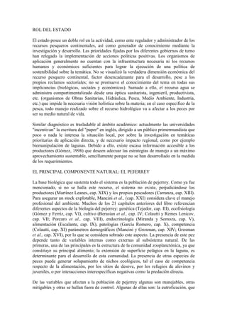 ROL DEL ESTADO
El estado posee un doble rol en la actividad, como ente regulador y administrador de los
recursos pesqueros continentales, así como generador de conocimiento mediante la
investigación y desarrollo. Las prioridades fijadas por los diferentes gobiernos de turno
han relegado la implementación de acciones políticas positivas. Los organismos de
aplicación generalmente no cuentan con la infraestructura necesaria ni los recursos
humanos y económicos suficientes para lograr la ejecución de una política de
sostenibilidad sobre la temática. No se visualizó la verdadera dimensión económica del
recurso pesquero continental, factor desencadenante para el desarrollo, pese a los
propios reclamos sectoriales; no se promueve el conocimiento del tema en todas sus
implicancias (biológicas, sociales y económicas). Sumado a ello, el recurso agua se
administra compartimentalizado desde una óptica sanitarista, ingenieril, productivista,
etc. (organismos de Obras Sanitarias, Hidráulica, Pesca, Medio Ambiente, Industria,
etc.) que impide la necesaria visión holística sobre la materia; en el caso específico de la
pesca, todo manejo realizado sobre el recurso hidrológico va a afectar a los peces por
ser su medio natural de vida.
Similar diagnóstico es trasladable al ámbito académico: actualmente las universidades
"incentivan" la escritura del "paper" en inglés, dirigido a un público primermundista que
poco o nada le interesa la situación local, por sobre la investigación en temáticas
prioritarias de aplicación directa, y de necesario impacto regional, como por ejemplo
biomanipulación de lagunas. Debido a ello, existe escasa información accesible a los
productores (Gómez, 1998) que deseen adecuar las estrategias de manejo a un máximo
aprovechamiento sustentable, sencillamente porque no se han desarrollado en la medida
de los requerimientos.
EL PRINCIPAL COMPONENTE NATURAL: EL PEJERREY
La base biológica que sustenta todo el sistema es la población de pejerrey. Como ya fue
mencionado, si no se halla este recurso, el sistema no existe, perjudicándose los
productores (Martínez Leanes, cap. XIX) y los propios pescadores (Carranza, cap. XIII).
Para asegurar un stock explotable, Mancini et al., (cap. XXI) considera clave el manejo
profesional del ambiente. Muchos de los 21 capítulos anteriores del libro referencian
diferentes aspectos de la biología del pejerrey: genética (Tejedor, cap. III), ecofisiología
(Gómez y Ferriz, cap. VI), cultivo (Berasian et al., cap. IV; Colautti y Remes Lenicov,
cap. VII; Porcaro et al., cap. VIII), endocrinología (Miranda y Somoza, cap. V),
alimentación (Escalante, cap. IX), patologías (García Romero, cap. X), competencia
(Colautti, cap. XI) parámetros demográficos (Mancini y Grosman, cap. XIV; Grosman
et al., cap. XVI), por lo que se considera sobrado este aspecto. La presencia de este pez
depende tanto de variables internas como externas al subsistema natural. De las
primeras, una de las principales es la estructura de la comunidad zooplanctónica, ya que
constituye su principal alimento; la extensión de superficie pelágica en la laguna, es
determinante para el desarrollo de esta comunidad. La presencia de otras especies de
peces puede generar solapamiento de nichos ecológicos, tal el caso de competencia
respecto de la alimentación, por los sitios de desove, por los refugios de alevinos y
juveniles, o por interacciones interespecíficas negativas como la predación directa.
De las variables que afectan a la población de pejerrey algunas son manejables, otras
mitigables y otras se hallan fuera de control. Algunas de ellas son: la eutroficación, que
 