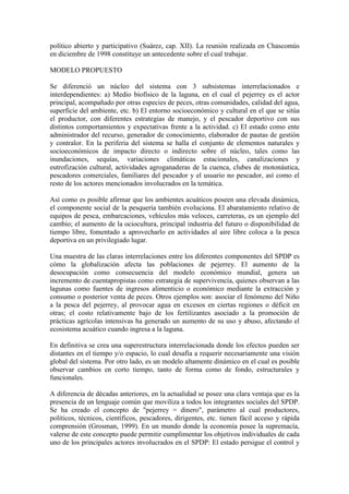 político abierto y participativo (Suárez, cap. XII). La reunión realizada en Chascomús
en diciembre de 1998 constituye un antecedente sobre el cual trabajar.
MODELO PROPUESTO
Se diferenció un núcleo del sistema con 3 subsistemas interrelacionados e
interdependientes: a) Medio biofísico de la laguna, en el cual el pejerrey es el actor
principal, acompañado por otras especies de peces, otras comunidades, calidad del agua,
superficie del ambiente, etc. b) El entorno socioeconómico y cultural en el que se sitúa
el productor, con diferentes estrategias de manejo, y el pescador deportivo con sus
distintos comportamientos y expectativas frente a la actividad. c) El estado como ente
administrador del recurso, generador de conocimiento, elaborador de pautas de gestión
y contralor. En la periferia del sistema se halla el conjunto de elementos naturales y
socioeconómicos de impacto directo o indirecto sobre el núcleo, tales como las
inundaciones, sequías, variaciones climáticas estacionales, canalizaciones y
eutrofización cultural, actividades agroganaderas de la cuenca, clubes de motonáutica,
pescadores comerciales, familiares del pescador y el usuario no pescador, así como el
resto de los actores mencionados involucrados en la temática.
Así como es posible afirmar que los ambientes acuáticos poseen una elevada dinámica,
el componente social de la pesquería también evoluciona. El abaratamiento relativo de
equipos de pesca, embarcaciones, vehículos más veloces, carreteras, es un ejemplo del
cambio; el aumento de la ociocultura, principal industria del futuro o disponibilidad de
tiempo libre, fomentado a aprovecharlo en actividades al aire libre coloca a la pesca
deportiva en un privilegiado lugar.
Una muestra de las claras interrelaciones entre los diferentes componentes del SPDP es
cómo la globalización afecta las poblaciones de pejerrey. El aumento de la
desocupación como consecuencia del modelo económico mundial, genera un
incremento de cuentapropistas como estrategia de supervivencia, quienes observan a las
lagunas como fuentes de ingresos alimenticio o económico mediante la extracción y
consumo o posterior venta de peces. Otros ejemplos son: asociar el fenómeno del Niño
a la pesca del pejerrey, al provocar agua en excesos en ciertas regiones o déficit en
otras; el costo relativamente bajo de los fertilizantes asociado a la promoción de
prácticas agrícolas intensivas ha generado un aumento de su uso y abuso, afectando el
ecosistema acuático cuando ingresa a la laguna.
En definitiva se crea una superestructura interrelacionada donde los efectos pueden ser
distantes en el tiempo y/o espacio, lo cual desafía a requerir necesariamente una visión
global del sistema. Por otro lado, es un modelo altamente dinámico en el cual es posible
observar cambios en corto tiempo, tanto de forma como de fondo, estructurales y
funcionales.
A diferencia de décadas anteriores, en la actualidad se posee una clara ventaja que es la
presencia de un lenguaje común que moviliza a todos los integrantes sociales del SPDP.
Se ha creado el concepto de "pejerrey = dinero", parámetro al cual productores,
políticos, técnicos, científicos, pescadores, dirigentes, etc. tienen fácil acceso y rápida
comprensión (Grosman, 1999). En un mundo donde la economía posee la supremacía,
valerse de este concepto puede permitir cumplimentar los objetivos individuales de cada
uno de los principales actores involucrados en el SPDP: El estado persigue el control y
 