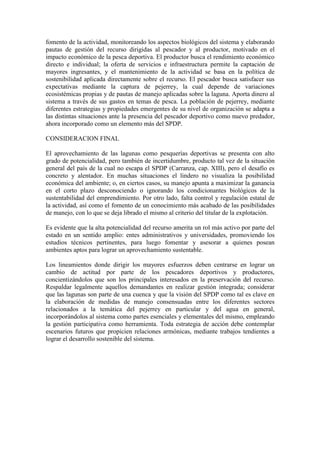 fomento de la actividad, monitoreando los aspectos biológicos del sistema y elaborando
pautas de gestión del recurso dirigidas al pescador y al productor, motivado en el
impacto económico de la pesca deportiva. El productor busca el rendimiento económico
directo e individual; la oferta de servicios e infraestructura permite la captación de
mayores ingresantes, y el mantenimiento de la actividad se basa en la política de
sostenibilidad aplicada directamente sobre el recurso. El pescador busca satisfacer sus
expectativas mediante la captura de pejerrey, la cual depende de variaciones
ecosistémicas propias y de pautas de manejo aplicadas sobre la laguna. Aporta dinero al
sistema a través de sus gastos en temas de pesca. La población de pejerrey, mediante
diferentes estrategias y propiedades emergentes de su nivel de organización se adapta a
las distintas situaciones ante la presencia del pescador deportivo como nuevo predador,
ahora incorporado como un elemento más del SPDP.
CONSIDERACION FINAL
El aprovechamiento de las lagunas como pesquerías deportivas se presenta con alto
grado de potencialidad, pero también de incertidumbre, producto tal vez de la situación
general del país de la cual no escapa el SPDP (Carranza, cap. XIII), pero el desafío es
concreto y alentador. En muchas situaciones el lindero no visualiza la posibilidad
económica del ambiente; o, en ciertos casos, su manejo apunta a maximizar la ganancia
en el corto plazo desconociendo o ignorando los condicionantes biológicos de la
sustentabilidad del emprendimiento. Por otro lado, falta control y regulación estatal de
la actividad, así como el fomento de un conocimiento más acabado de las posibilidades
de manejo, con lo que se deja librado el mismo al criterio del titular de la explotación.
Es evidente que la alta potencialidad del recurso amerita un rol más activo por parte del
estado en un sentido amplio: entes administrativos y universidades, promoviendo los
estudios técnicos pertinentes, para luego fomentar y asesorar a quienes posean
ambientes aptos para lograr un aprovechamiento sustentable.
Los lineamientos donde dirigir los mayores esfuerzos deben centrarse en lograr un
cambio de actitud por parte de los pescadores deportivos y productores,
concientizándolos que son los principales interesados en la preservación del recurso.
Respaldar legalmente aquellos demandantes en realizar gestión integrada; considerar
que las lagunas son parte de una cuenca y que la visión del SPDP como tal es clave en
la elaboración de medidas de manejo consensuadas entre los diferentes sectores
relacionados a la temática del pejerrey en particular y del agua en general,
incorporándolos al sistema como partes esenciales y elementales del mismo, empleando
la gestión participativa como herramienta. Toda estrategia de acción debe contemplar
escenarios futuros que propicien relaciones armónicas, mediante trabajos tendientes a
lograr el desarrollo sostenible del sistema.
 