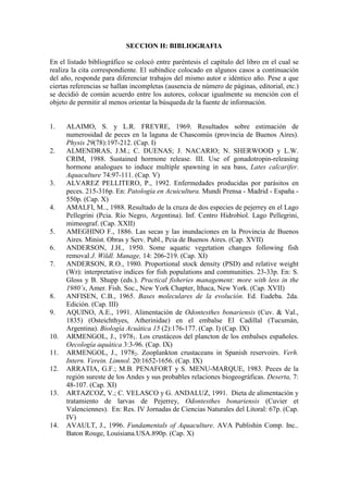 SECCION H: BIBLIOGRAFIA
En el listado bibliográfico se colocó entre paréntesis el capítulo del libro en el cual se
realiza la cita correspondiente. El subíndice colocado en algunos casos a continuación
del año, responde para diferenciar trabajos del mismo autor e idéntico año. Pese a que
ciertas referencias se hallan incompletas (ausencia de número de páginas, editorial, etc.)
se decidió de común acuerdo entre los autores, colocar igualmente su mención con el
objeto de permitir al menos orientar la búsqueda de la fuente de información.
1. ALAIMO, S. y L.R. FREYRE, 1969. Resultados sobre estimación de
numerosidad de peces en la laguna de Chascomús (provincia de Buenos Aires).
Physis 29(78):197-212. (Cap. I)
2. ALMENDRAS, J.M.; C. DUENAS; J. NACARIO; N. SHERWOOD y L.W.
CRIM, 1988. Sustained hormone release. III. Use of gonadotropin-releasing
hormone analogues to induce multiple spawning in sea bass, Lates calcarifer.
Aquaculture 74:97-111. (Cap. V)
3. ALVAREZ PELLITERO, P., 1992. Enfermedades producidas por parásitos en
peces. 215-316p. En: Patología en Acuicultura. Mundi Prensa - Madrid - España -
550p. (Cap. X)
4. AMALFI, M.., 1988. Resultado de la cruza de dos especies de pejerrey en el Lago
Pellegrini (Pcia. Río Negro, Argentina). Inf. Centro Hidrobiol. Lago Pellegrini,
mimeograf. (Cap. XXII)
5. AMEGHINO F., 1886. Las secas y las inundaciones en la Provincia de Buenos
Aires. Minist. Obras y Serv. Publ., Pcia de Buenos Aires. (Cap. XVII)
6. ANDERSON, J.H., 1950. Some aquatic vegetation changes following fish
removal J. Wildl. Manage, 14: 206-219. (Cap. XI)
7. ANDERSON, R.O., 1980. Proportional stock density (PSD) and relative weight
(Wr): interpretative indices for fish populations and communities. 23-33p. En: S.
Gloss y B. Shupp (eds.). Practical fisheries management: more with less in the
1980’s, Amer. Fish. Soc., New York Chapter, Ithaca, New York. (Cap. XVII)
8. ANFISEN, C.B., 1965. Bases moleculares de la evolución. Ed. Eudeba. 2da.
Edición. (Cap. III)
9. AQUINO, A.E., 1991. Alimentación de Odontesthes bonariensis (Cuv. & Val.,
1835) (Osteichthyes, Atherinidae) en el embalse El Cadillal (Tucumán,
Argentina). Biología Acuática 15 (2):176-177. (Cap. I) (Cap. IX)
10. ARMENGOL, J., 19781. Los crustáceos del plancton de los embalses españoles.
Oecología aquática 3:3-96. (Cap. IX)
11. ARMENGOL, J., 19782. Zooplankton crustaceans in Spanish reservoirs. Verh.
Intern. Verein. Limnol. 20:1652-1656. (Cap. IX)
12. ARRATIA, G.F.; M.B. PENAFORT y S. MENU-MARQUE, 1983. Peces de la
región sureste de los Andes y sus probables relaciones biogeográficas. Deserta, 7:
48-107. (Cap. XI)
13. ARTAZCOZ, V.; C. VELASCO y G. ANDALUZ, 1991. Dieta de alimentación y
tratamiento de larvas de Pejerrey, Odontesthes bonariensis (Cuvier et
Valenciennes). En: Res. IV Jornadas de Ciencias Naturales del Litoral: 67p. (Cap.
IV)
14. AVAULT, J., 1996. Fundamentals of Aquaculture. AVA Publishin Comp. Inc..
Baton Rouge, Louisiana.USA.890p. (Cap. X)
 