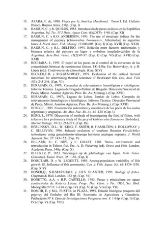 15. AZARA, F. de, 1988. Viajes por la América Meridional. Tomo I. Ed. Elefante
Blanco, Buenos Aires, 238p. (Cap. I)
16. BAIGUN, C. y R. QUIROS, 1985. Introducción de peces exóticos en la República
Argentina. Inf. Tec. N°2 Dpto. Aguas Cont. (INIDEP): 1-90. (Cap. XI)
17. BAIGUN, C. y R.O. ANDERSON, 1993. The use of structural indices for the
management of pejerrey (Odontesthes bonariensis, Atherinidae) in argentine
lakes. J. North Amer. Fish. Manag. 13:600-608. (Cap. I) (Cap. XVII) (Cap. XXII)
18. BAIGUN, C. y R.L. DELFINO, 1994. Relación entre factores ambientales y
biomasa relativa del pejerrey en lagos y embalses templado-cálidos de la
Argentina. Acta Biol. Venez. 15(2):47-57. (Cap. I) (Cap. VI) (Cap. XVII) (Cap.
XXII)
19. BECHARA, J., 1993. El papel de los peces en el control de la estructura de las
comunidades bénticas de ecosistemas lóticos. 143-158p. En: Boltovskoy, A. y H.
López (ed.). Conferencias de Limnología. (Cap. XIV)
20. BECKER,C.D. y R.G.GENOWAY, 1979. Evaluation of the critical thermal
maximum for determining thermal tolerance of freshwater fish. Env. Biol. Fish
4(3): 245-246. (Cap. VI)
21. BERASAIN, G., 19971. Campañas de relevamientos limnológicos e ictiológicos.
Informe Técnico. Laguna de Bragado-Partido de Bragado. Dirección Provincial de
Pesca, Minist. Asuntos Agrarios, Prov. Bs. As (Mimeog.). (Cap. XVII)
22. BERASAIN, G., 19972. Laguna de Lobos. Partido de Lobos. Campaña de
relevamientos limnológicos e ictiológicos. Informe Técnico. Dirección Provincial
de Pesca, Minist. Asuntos Agrarios, Prov. Bs. As (Mimeog.). (Cap. XVII)
23. BERG, C., 1895. Enumeración sistemática y sinonímica de los peces de las costas
argentinas y uruguayas. An. Mus. Nac. Bs. As. 4:1-120. (Cap. I)
24. BERG, J., 1979. Discussion of methods of investigating the food of fishes, with
reference to a preliminary study of the prey of Gobiusculus flavescens (Gobiidae).
Marine Biology, 50 (3): 263-273. (Cap. IX)
25. BERLINSKY, D.L.; W. KING; T. SMITH; R. HAMILTON; J. HOLLOWAY y
C. SULLIVAN, 1996. Induced ovulation of southern flounder Paralichthys
lethostigma using gonadotropin-releasign hormone analogue implants. J. World
Aquacul. Soc. 27: 143-152. (Cap. V)
26. BILLARD, R.; C. BRY, y C. GILLET, 1981. Stress, environment and
reproduction in Teleost fish. En:. A. D. Pickering (ed). Stress and Fish. London.
Academic Press. 548p. (Cap. X)
27. BLEEKER, P., 1853. Nalezingen op de jehthiologie van Japan. Verh. Vatav.
Genootsch. Kunst. Weet., 25: 1-56. (Cap. I)
28. BOISCLAIR, D. y W. LEGGETT, 1989. Among-population variability of fish
growth: III. Influence of fish community. Can. J. Fish. Aquat. Sci. 46: 1539-1550.
(Cap. XIV)
29. BONER,Q.; N.B.MARSHALL y J.H.S. BLAXTER, 1995. Biology of fishes.
Chapman & Hall, London. 332 pp. (Cap. VI)
30. BONETTO, A.A. y H.P. CASTELLO, 1985. Pesca y piscicultura en aguas
continentales de América Latina. Progr. Des. Cient. y Téc. OEA, Ser. Biol.
Monografía N°31: 1-114. (Cap. IV) (Cap. V) (Cap. VI) (Cap. VII)
31. BOSCHI, E. y M.L. FUSTER de PLAZA, 1959. Estudio biológico pesquero del
pejerrey del Embalse del Río III. Secretaría de Agricultura y Ganadería.
Publicación Nº 8. Dpto.de Investigaciones Pesqueras nro. 8. 1-61p. (Cap. I) (Cap.
IV) (Cap. V) (Cap. VIII)
 