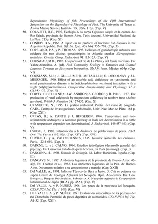 Reproductive Physiology of fish. Proceedings of the Fifth International
Symposium on the Reproductive Physiology of Fish. The University of Texas at
Austin. Marine Science Institute. TX, USA. 113p. (Cap. V)
50. COLAUTTI, D.C., 1997. Ecología de la carpa Cyprinus carpio en la cuenca del
Río Salado, provincia de Buenos Aires. Tesis doctoral. Universidad Nacional de
La Plata. 215p. (Cap. XI)
51. CONROY D.A., 1966. A report on the problem of bacterial fish diseases in the
Argentine Republic. Bull. Off. Int. Epiz., 65 (5-6): 755- 768. (Cap. X)
52. COPELAND, P.A. y P. THOMAS, 1993. Isolation of gonadotropin subunits and
evidence for two distinct gonadotropins in Atlantic croaker Micropogonias
undulatus. Gentile. Comp. Endocrinol. 91:115-125. (Cap. V)
53. COUSSEAU, M.B., 1985. Los peces del río de La Plata y del frente marítimo. En:
Yañez-Arancibia, A. (ed). Fish Community Ecology in Estuaries and Coastal
Lagoons: Towaras an Ecosystem Integration. UNAM Press. México. 654p. (Cap.
VI)
54. COUSTANS, M.F.; J. GUILLUME; R. METAILLER; O. DUGORNAY y J.L.
MESSAGER, 1990. Effect of an ascorbic acid deficiency on tyrosinemia and
renal granulomatous disease in turbot (Scophthalmus maximus) interaction with a
slight polyhypovitaminosis. Comparative Biochesmistry and Physiology 97 A
(2):145-152. (Cap. X)
55. COWEY, C.B.; D. KNOX; J.W. ANDRON; S. GEORGE y B. PIRIE, 1977. The
production of renal calcinosis by magnesium deficiency in rainbow trout (Salmo
gardneri). British J. Nutrition 38:127-135. (Cap. X)
56. CRAVIOTTO, N., 1995. La gestión ambiental. Public. del curso de posgrado
GADU. Centro de Investigaciones Ambientales, Univ. Nac. Mar del Plata: 164 p.
(Cap. XXII)
57. CREWS, D.; A. CANTU y J. BERGERON, 1996. Temperature and non-
aromatizable androgens: a common pathway in male sex determination in a turtle
with temperature-dependen sex determination? J. Endocrinol. 149:457-463. (Cap.
V)
58. CSIRKE, J., 1980. Introducción a la dinámica de poblaciones de peces. FAO,
Doc. Téc. Pesca, (192):82p. (Cap. XIV) (Cap. XVI).
59. CUVIER, G. y A. VALENCIENNES, 1835. Histoire Naturelle des Poissons.
París, 1-22:1-650. (Cap. I)
60. DADONE, L. y J. CALVO, 1966. Estudios ictiológicos (desarrollo gonadal del
pejerrey). En: Convenio Estudio Riqueza Ictícola, La Plata (mimeog.). (Cap. I)
61. DANCONA, H., 1960. Tratado de Zoología. Ed. Labor, Barcelona, España. (Cap.
III)
62. DANGAVS, N., 1982. Ambientes lagunares de la provincia de Buenos Aires: 43-
49p. En: Thorton et al., 1982. Los ambientes lagunares de la Pcia. de Buenos
Aires. Documento relativo a su conocimiento y manejo. (Cap. XXII)
63. Del VALLE, A., 1991. Informe Técnico de Beca a Japón. 3. Cría de pejerrey en
Japón. Centro de Ecología Aplicada del Neuquén. Dpto. Acuicultura. Dir. Gen.
Bosques y Parques Provinciales. Subsecr. A.A, Neuquén-Agencia de Cooperación
Internacional de Japón (JICA). pp. 45-51. (Cap. V)
64. Del VALLE, A. y P. NUÑEZ, 1990. Los peces de la provincia del Neuquén.
CEAN-JICA Inf. Téc. 1:1-86. (Cap. VI)
65. DEL VALLE, A. y P. NUÑEZ, 1991. Evaluación subacuática de los pozones del
río Chimehuin. Potencial de pesca deportiva de salmónidos. CEAN-JICA Inf. Téc.
3:1-32. (Cap. XXII)
 