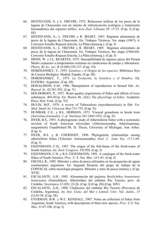66. DESTEFANIS, S. y L. FREYRE, 1972. Relaciones tróficas de los peces de la
laguna de Chascomús con un intento de referenciación ecológica y tratamiento
bioestadístico del espectro trófico. Acta Zool. Lilloana 29: 17-33. (Cap. I) (Cap.
IX)
67. DESTEFANIS, S.; L. FREYRE y R. IRIART, 1967. Régimen alimentario de
peces de la laguna de Chascomús. En: Trabajos Técnicos, 3ra. etapa (1967), 4.
Convenio Estudio Riqueza Ictícola, La Plata (mimeog.). (Cap. I)
68. DESTEFANIS, S.; L. FREYRE y R. IRIART, 1969. Régimen alimentario de
peces de la laguna de Chascomús. En: Trabajos Técnicos, 4ta. etapa (1968-69).
Convenio Estudio Riqueza Ictícola, La Plata (mimeog.). (Cap. I)
69. DIONI, W. y J.L. REARTES, 1975. Susceptibilidad de algunos peces del Paraná
Medio expuestos a temperaturas extremas en condiciones de campo y laboratorio.
Physis, Bs.As., sec. B 34 (89):129-137. (Cap. VI)
70. DOBZHANSKY, T., 1955. Genética y el Origen de las especies. Biblioteca Ibys
de Ciencia Biológica. Madrid, España. (Cap. III)
71. DOBZHANSKY, T., 1973. La Evolución, la Genética y el Hombre. Ed.
EUDEBA. Argentina. (Cap. III)
72. DONALDSON, E.M., 1996. Manipulation of reproduction in farmed fish. An.
Reprod. Sc. 42:381-392. (Cap. V)
73. DOUDOROFF, P., 1957. Water quality requirement of fishes and effects of toxic
substances. 403-431p. En: Brown M., (Ed.) The physiology of fishes. Academic
Press, New York. (Cap. VI)
74. DULIN, M.P., 1979. A review of Tuberculosis (mycobacteriosis) in fish. Vet.
Med. Small An. Clinician May:731-735. (Cap. X)
75. DUMBAR, C.E., y R.L. HERMAN, 1971. Visceral granuloma in brook trout
(Salvelinus fontinalis). J. of Nutrition 101:1445-1452. (Cap. X)
76. DYER, B.S., 1993. A phylogenetic study of Atheriniform fishes with a systematic
revision of South American silversides (Atherinomorpha, Atherinopsinae,
sorgentinini) Unpublished Ph. D. Thesis, University of Michigan, Ann Arbor.
(Cap. I)
77. DYER, B.S. y B. CHERNOFF, 1996. Phylogenetic relationships among
atheriniform fishes (Teleostei: Aterinomorpha). Zool. J. Linn. Soc. 117:1-69.
(Cap. I)
78. EIGENMANN, C.H., 1907. The origen of the fish-fauna of the fresh-water of
South-America. Int. Zool. Congress, VII:958. (Cap. I)
79. EIGENMANN, C.H. y R.S. EIGENMANN, 1891. A catalogue of the fresh-water
fishes of South America. Proc. U. S. Nat. Mus. 14:1-81. (Cap. I)
80. ERCOLI, R., 1985. Métodos y artes de pesca utilizados en las pesquerías de aguas
continentales argentinas. En: Segunda Reunión del grupo de trabajo de la
COPESCAL sobre tecnología pesquera. Métodos y artes de pesca (mimeo.). (Cap.
XVII)
81. ESCALANTE, A.H., 1985. Alimentación del pejerrey Basilichthys bonariensis
bonariensis (Osteichthyes, Atherinidae) del embalse Río Tercero, prov. de
Córdoba. Neotrópica 31 (85): 22-26. (Cap. I) (Cap. IX) (Cap. XIV)
82. ESCALANTE, A.H., 1988. Cladóceros del embalse Río Tercero (Provincia de
Córdoba, Argentina). An. Inst. Cienc. del Mar y Limnol. Univ. Nal. Autón., 15
(1):41-54. (Cap. IX)
83. EVERMAN, B.W. y W.C. KENDALL, 1907. Notes on collection of fishes from
Argentina, South America, with descriptions of three new species. Proc. U.S. Nat.
Mus. 31:67-108. (Cap. I)
 