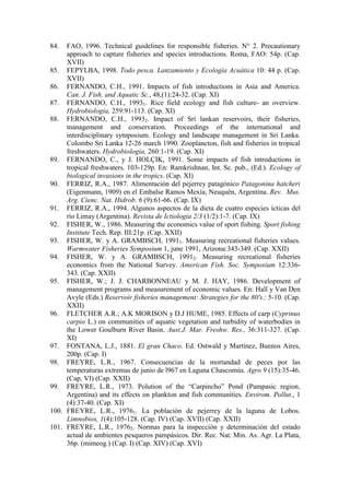 84. FAO, 1996. Technical guidelines for responsible fisheries. N° 2. Precautionary
approach to capture fisheries and species introductions. Roma, FAO: 54p. (Cap.
XVII)
85. FEPYLBA, 1998. Todo pesca. Lanzamiento y Ecología Acuática 10: 44 p. (Cap.
XVII)
86. FERNANDO, C.H., 1991. Impacts of fish introductions in Asia and America.
Can. J. Fish. and Aquatic Sc., 48,(1):24-32. (Cap. XI)
87. FERNANDO, C.H., 19931. Rice field ecology and fish culture- an overview.
Hydrobiologia, 259:91-113. (Cap. XI)
88. FERNANDO, C.H., 19932. Impact of Sri lankan reservoirs, their fisheries,
management and conservation. Proceedings of the international and
interdisciplinary symposium. Ecology and landscape management in Sri Lanka.
Colombo Sri Lanka 12-26 march 1990. Zooplancton, fish and fisheries in tropical
freshwaters. Hydrobiologia, 260:1-19. (Cap. XI)
89. FERNANDO, C., y J. HOLÇIK, 1991. Some impacts of fish introductions in
tropical freshwaters. 103-129p. En: Ramkrishnan, Int. Sc. pub., (Ed.). Ecology of
biological invasions in the tropics. (Cap. XI)
90. FERRIZ, R.A., 1987. Alimentación del pejerrey patagónico Patagonina hatcheri
(Eigenmann, 1909) en el Embalse Ramos Mexía, Neuquén, Argentina. Rev. Mus.
Arg. Cienc. Nat. Hidrob. 6 (9):61-66. (Cap. IX)
91. FERRIZ, R.A., 1994. Algunos aspectos de la dieta de cuatro especies ícticas del
río Limay (Argentina). Revista de Ictiología 2/3 (1/2):1-7. (Cap. IX)
92. FISHER, W., 1986. Measuring the economics value of sport fishing. Sport fishing
Institute Tech. Rep. III:21p. (Cap. XXII)
93. FISHER, W. y A. GRAMBSCH, 19911. Measuring recreational fisheries values.
Warmwater Fisheries Symposium 1, june 1991, Arizona:343-349. (Cap. XXII)
94. FISHER, W. y A. GRAMBSCH, 19912. Measuring recreational fisheries
economics from the National Survey. American Fish. Soc. Symposium 12:336-
343. (Cap. XXII)
95. FISHER, W.; J. J. CHARBONNEAU y M. J. HAY, 1986. Development of
management programs and measurement of economic values. En: Hall y Van Den
Avyle (Eds.) Reservoir fisheries management: Strategies for the 80's.: 5-10. (Cap.
XXII)
96. FLETCHER A.R.; A.K MORISON y D.J HUME, 1985. Effects of carp (Cyprinus
carpio L.) on communities of aquatic vegetation and turbidity of waterbodies in
the Lower Goulburn River Basin. Aust.J. Mar. Freshw. Res., 36:311-327. (Cap.
XI)
97. FONTANA, L.J., 1881. El gran Chaco. Ed. Ostwald y Martínez, Buenos Aires,
200p. (Cap. I)
98. FREYRE, L.R., 1967. Consecuencias de la mortandad de peces por las
temperaturas extremas de junio de l967 en Laguna Chascomús. Agro 9 (15):35-46.
(Cap. VI) (Cap. XXII)
99. FREYRE, L.R., 1973. Polution of the “Carpincho” Pond (Pampasic region,
Argentina) and its effects on plankton and fish communities. Envirom. Pollut., 1
(4):37-40. (Cap. XI)
100. FREYRE, L.R., 19761. La población de pejerrey de la laguna de Lobos.
Limnobios, 1(4):105-128. (Cap. IV) (Cap. XVII) (Cap. XXII)
101. FREYRE, L.R., 19762. Normas para la inspección y determinación del estado
actual de ambientes pesqueros pampásicos. Dir. Rec. Nat. Min. As. Agr. La Plata,
36p. (mimeog.) (Cap. I) (Cap. XIV) (Cap. XVI)
 