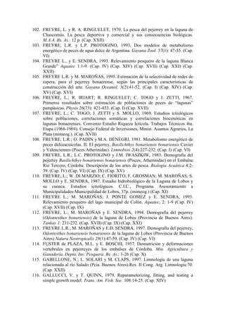 102. FREYRE, L. y R. A. RINGUELET, 1970. La pesca del pejerrey en la laguna de
Chascomús. La pesca deportiva y comercial y sus consecuencias biológicas.
M.A.A. Bs. As.: 12 p. (Cap. XXII)
103. FREYRE, L.R. y L.P. PROTOGINO, 1993. Dos modelos de metabolismo
energético de peces de agua dulce de Argentina. Gayana Zool. 57(1): 47-55. (Cap.
VI)
104. FREYRE L., y E. SENDRA, 1993. Relevamiento pesquero de la laguna Blanca
Grande” Aquatec 1:1-9. (Cap. IV) (Cap. XIV) (Cap. XVII) (Cap. XXI) (Cap.
XXII)
105. FREYRE L.R. y M. MAROÑAS, 1995. Estimación de la selectividad de redes de
espera, para el pejerrey bonaerense, según las principales características de
construcción del arte. Gayana Oceanol. 3(2):41-52. (Cap. I) (Cap. XIV) (Cap.
XV) (Cap. XVI)
106. FREYRE, L.; R. IRIART; R. RINGUELET; C. TOGO y J. ZETTI, 1967.
Primeros resultados sobre estimación de poblaciones de peces de “lagunas”
pampásicas. Physis 26(73): 421-433. (Cap. I) (Cap. XVII)
107. FREYRE, L.; C. TOGO; J. ZETTI y S. MOLLO, 1969. Estudios ictiológicos
sobre poblaciones, correlaciones somáticas y correlaciones biocenóticas en
lagunas bonaerenses. Convenio Estudio Riqueza Ictícola. Trabajos Técnicos 4ta.
Etapa (1968-1969). Consejo Federal de Inversiones, Minist. Asuntos Agrarios, La
Plata (mimeog.). (Cap. XVII)
108. FREYRE, L.R.; O. PADIN y M.A. DENEGRI, 1981. Metabolismo energético de
peces dulceacuícolas. II. El pejerrey, Basilichthys bonariensis bonariensis Cuvier
y Valenciennes (Pisces Atherinidae). Limnobios 2(4):227-232. (Cap. I) (Cap. VI)
109. FREYRE, L.R.; L.C. PROTOGINO y J.M. IWASZKIW, 1983. Demografía del
pejerrey Basilichthys bonariensis bonariensis (Pisces, Atherinidae) en el Embalse
Río Tercero, Córdoba. Descripción de los artes de pesca. Biología Acuática 4:2-
39. (Cap. IV) (Cap. VI) (Cap. IX) (Cap. XV)
110. FREYRE, L.; W. DI MARZIO; C. FIORITO; F. GROSMAN; M. MAROÑAS; S.
MOLLO y E. SENDRA, 1987. Estudio hidrobiológico de la Laguna de Lobos y
su cuenca. Estudios ictiológicos. C.I.C., Programa Asesoramiento a
Municipalidades-Municipalidad de Lobos, 37p. (mimeog.) (Cap. XI)
111. FREYRE L.; M. MAROÑAS; J. PONTE GOMEZ y E. SENDRA, 1993.
Relevamiento pesquero del lago municipal de Colón. Aquatec, 2: 1-9 (Cap. IV)
(Cap. XVII) (Cap. IX)
112. FREYRE, L.; M. MAROÑAS y E. SENDRA, 1994. Demografía del pejerrey
(Odontesthes bonariensis) de la laguna de Lobos (Provincia de Buenos Aires).
Tankay 1: 231-232. (Cap. XVII) (Cap. IX) (Cap. XXI)
113. FREYRE L.R.; M. MAROÑAS y E.D. SENDRA, 1997. Demografía del pejerrey,
Odontesthes bonariensis bonariensis de la laguna de Lobos (Provincia de Buenos
Aires) Natura Neotropicalis 28(1):47-59. (Cap. IV) (Cap. VI)
114. FUSTER de PLAZA, M.L. y E. BOSCHI, 1957. Desnutrición y deformaciones
vertebrales en pejerreyes de los embalses de Córdoba. Min. Agricultura y
Ganadería. Depto. Inv. Pesquera. Bs. As.: 1-26 (Cap. X)
115. GABELLONE, N.; L. SOLARI y M. CLAPS, 1997. Limnología de una laguna
relacionada al río Salado (Pcia. Buenos Aires).Res. II Cong. Arg. Limnología:70.
(Cap. XXII)
116. GALLUCCI, V. y T. QUINN, 1979. Reparameterizing, fitting, and testing a
simple growth model. Trans. Am. Fish. Soc. 108:14-25. (Cap. XIV)
 
