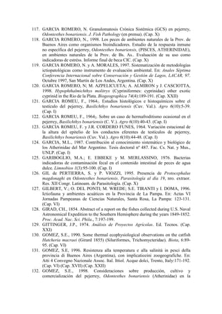 117. GARCIA ROMERO, N. Granulomatosis Crónica Sistémica (GCS) en pejerrey,
Odontesthes bonariensis. J. Fish Pathology (en prensa). (Cap. X)
118. GARCIA ROMERO, N., 1998. Los peces de ambientes naturales de la Prov. de
Buenos Aires como organismos bioindicadores. Estudio de la respuesta inmune
no específica del pejerrey, Odontesthes bonariensis, (PISCES, ATHERINIDAE),
en ambientes naturales de la Prov. de Bs. As.. Evaluación de su uso como
indicadoras de estréss. Informe final de beca CIC. (Cap. X)
119. GARCIA ROMERO, N. y A. MORALES, 1997. Sistematización de metodologías
ictiopatológicas como instrumento de evaluación ambiental. En: Anales Séptima
Conferencia Internacional sobre Conservación y Gestión de Lagos, LACAR, 97.
Octubre 1997, San Martín de Los Andes, Argentina. (Cap. X)
120. GARCIA ROMERO, N; M. AZPELICUETA; A. ALMIRON y J. CASCIOTTA,
1998. Hypophthalmichthys molitryx (Cypriniformes: cyprinidae) other exotic
cyprinid in the Rio de la Plata. Biogeographica 74(4):189-191. (Cap. XXII)
121. GARCIA ROMEU, F., 19641. Estudios histológicos e histoquímicos sobre el
testículo del pejerrey, Basilichthys bonariensis (Cuv. Val.). Agro 6(10):5-39.
(Cap. I)
122. GARCIA ROMEU, F., 19642. Sobre un caso de hermafroditismo ocasional en el
pejerrey, Basilichthys bonariensis (C. V.). Agro 6(10):40-43. (Cap. I)
123. GARCIA ROMEU, F. y J.R. CORDERO FUNES, 1964. Variación estacional de
la altura del epitelio de los conductos eferentes de testículos de pejerrey,
Basilichthys bonariensis (Cuv. Val.). Agro 6(10):44-48. (Cap. I)
124. GARCIA, M.L., 1987. Contribución al conocimiento sistemático y biológico de
los Atherinidae del Mar Argentino. Tesis doctoral nº 487. Fac. Cs. Nat. y Mus.,
UNLP. (Cap. I)
125. GARIBOGLIO, M.A.; E. EBBEKE y M. MERLASSINO, 1976. Bacterias
indicadoras de contaminación fecal en el contenido intestinal de peces de agua
dulce. Limnobios 1(3):95-100. (Cap. I)
126. GIL de PERTIERRA, S. y P. VIOZZI, 1995. Presencia de Protocephalus
magdonaghi en Odontesthes bonariensis. Parasitología al día 19, nro. extraor.
Res. XII Congr. Latinoam. de Parasitología. (Cap. X)
127. GILBERT, V.; O. DEL PONTI; M. WREDE; S.E. TIRANTI y I. DOMA, 1996.
Ictiofauna y ambientes acuáticos en la Provincia de La Pampa. En: Actas VI
Jornadas Pampeanas de Ciencias Naturales, Santa Rosa, La Pampa: 123-131.
(Cap. VI)
128. GIRAD, CH., 1854. Abstract of a report on the fishes collected during U.S. Naval
Astronomical Expedition to the Southern Hemisphere during the years 1849-1852.
Proc. Acad. Nac. Sci. Phila., 7:197-199.
129. GITTINGER, J.P., 1974. Análisis de Proyectos Agrícolas. Ed. Tecnos. (Cap.
XXI)
130. GOMEZ, S.E., 1990. Some thermal ecophysiological observations on the catfish
Hatcheria macraei (Girard 1855) (Siluriformes, Trichomycteridae). Biota, 6:89-
95. (Cap. VI)
131. GOMEZ, S.E, 1996. Resistenza alla temperatura e alla salinità in pesci della
provincia di Buenos Aires (Argentina), con implicatiozini zoogeografiche. En:
Atti 4 Convegno Nazionale Assoc. Ital. Ittiol. Acque dolci, Trento, Italy:171-192.
(Cap. VI) (Cap. XVII) (Cap. XXII)
132. GOMEZ, S.E., 1998. Consideraciones sobre producción, cultivo y
comercialización del pejerrey, Odontesthes bonariensis (Atherinidae) en la
 