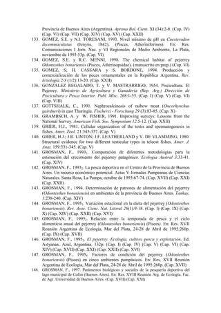 Provincia de Buenos Aires (Argentina). Aprona Bol. Cient. XI (34):2-8. (Cap. IV)
(Cap. VI) (Cap. VII) (Cap. XIV) (Cap. XV) (Cap. XXII)
133. GOMEZ, S.E. y N.I. TORESANI, 1993. Nivel mínimo de pH en Cnesterodon
decemmaculatus (Jenyns, 1842), (Pisces, Atheriniformes). En: Res.
Comunicaciones I Jorn. Nac. y VI Regionales de Medio Ambiente, La Plata,
noviembre de 1993:53p. (Cap. VI)
134. GOMEZ, S.E. y R.C. MENNI, 1998. The chemical habitat of pejerrey
Odontesthes bonariensis (Pisces, Atherinopsidae). (manuscrito en prep.) (Cap. VI)
135. GOMEZ, S; H. CASSARA y S. BORDONE, 1994. Producción y
comercialización de los peces ornamentales en la República Argentina. Rev.
Ictiología 2/3 (1/2):13-20. (Cap. XXII)
136. GONZALEZ REGALADO, T. y V. MASTRARRIGO, 1954. Piscicultura. El
Pejerrey. Ministerio de Agricultura y Ganadería (Rep. Arg.) Dirección de
Piscicultura y Pesca Interior. Publ. Misc. 268:1-55. (Cap. I) (Cap. V) (Cap. VI)
(Cap. VIII)
137. GOTTSHALK, C., 1991. Nephrocalcinosis of raibow trout (Oncorhynchus
gairdneri) in east Thuringia. Fischerei - Forschung 29 (3):83-85. (Cap. X)
138. GRAMBSCH, A. y W. FISHER, 1991. Improving surveys: Lessons from the
National Survey. American Fish. Soc. Symposium 12:5-12. (Cap. XXII)
139. GRIER, H.J., 1981. Cellular organization of the testis and spermatogenesis in
fishes. Amer. Zool. 21:345-357. (Cap. V)
140. GRIER, H.J.; J.R. LINTON; J.F. LEATHERLAND y V. DE VLAMMING, 1980.
Structural evidence for two different testicular types in teleost fishes. Amer. J.
Anat. 159:331-345. (Cap. V)
141. GROSMAN, F., 19931. Comparación de diferentes metodologías para la
estimación del crecimiento del pejerrey patagónico. Ecología Austral 3:33-41.
(Cap. XIV)
142. GROSMAN, F., 19932. La pesca deportiva en el Centro de la Provincia de Buenos
Aires. Un recurso económico potencial. Actas V Jornadas Pampeanas de Ciencias
Naturales. Santa Rosa, La Pampa, octubre de 1993:67-74. (Cap. XVII) (Cap. XXI)
(Cap. XXII)
143. GROSMAN, F., 1994. Determinación de patrones de alimentación del pejerrey
(Odontesthes bonariensis) en ambientes de la provincia de Buenos Aires. Tankay,
1:238-240. (Cap. XIV)
144. GROSMAN, F., 19951. Variación estacional en la dieta del pejerrey (Odontesthes
bonariensis). Rev. Asoc. Cienc. Nat. Litoral 26(1):9-18. (Cap. I) (Cap. IX) (Cap.
X) (Cap. XIV) (Cap. XXII) (Cap. XVI)
145. GROSMAN, F., 19952. Relación entre la temporada de pesca y el ciclo
alimenticio anual del pejerrey (Odontesthes bonariensis) (Pisces). En: Res. XVII
Reunión Argentina de Ecología, Mar del Plata, 24-28 de Abril de 1995:260p.
(Cap. IX) (Cap. XVII)
146. GROSMAN, F., 19953. El pejerrey. Ecología, cultivo, pesca y explotación. Ed.
Astyanax. Azul, Argentina. 132p. (Cap. I) (Cap. IV) (Cap. V) (Cap. VI) (Cap.
XIV) (Cap. XVII) (Cap. XXI) (Cap. XXII) (Cap. XVI)
147. GROSMAN, F., 19954. Factores de condición del pejerrey (Odontesthes
bonariensis) (Pisces) en cinco ambientes pampásicos. En: Res. XVII Reunión
Argentina de Ecología, Mar del Plata, 24-28 de Abril de 1995:260p. (Cap. XVII)
148. GROSMAN, F., 1997. Parámetros biológicos y sociales de la pesquería deportiva del
lago municipal de Colón (Buenos Aires). En: Res. XVIII Reunión Arg. de Ecología. Fac.
de Agr. Universidad de Buenos Aires. (Cap. XVII) (Cap. XXI)
 