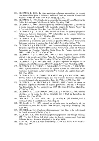 149. GROSMAN, F., 19981. La pesca deportiva en lagunas pampásicas. Un recurso
con potencialidad para el desarrollo ambiental. Tesis de maestría, Universidad
Nacional de Mar del Plata. 135p. (Cap. XIV) (Cap. XXII)
150. GROSMAN, F., 19982. Estudio de la comunidad de peces del Lago Municipal de
Colón. Solicitado por Club Alianza de Colón. 26 p. (Cap. XXII)
151. GROSMAN, F., 1999. La Pesca deportiva y comercial del pejerrey. ¿Dos caras de
la misma moneda?. Actas del I Taller Desarrollo Integral del Recurso Pejerrey de
la Provincia de Buenos Aires. Dir. Pesca:25-26 (Cap. XXII)
152. GROSMAN, F. y G. RUDZIK, 1990. Análisis de la dieta del pejerrey patagónico
Patagonina hatcheri Eigenmann, 1909, Atherinidae, de la Laguna Terraplén,
Chubut, Argentina. Biota, 6:71-88. (Cap. IX)
153. GROSMAN, F. y J. GONZÁLEZ CASTELAIN, 1996. Experiencias de
alimentación y crecimiento con alevinos de pejerrey (Odontesthes bonariensis)
dirigidas a optimizar la siembra. Rev. Ictiol. 4(1-2):5-10. (Cap. I) (Cap. VII)
154. GROSMAN, F. y S. SERGUEÑA, 1996. Parámetros biológicos y sociales de una
pesquería deportiva de pejerrey (Odontesthes bonariensis). Actas VI Jornadas
Pampeanas de Ciencias Naturales. Santa Rosa, La Pampa, noviembre de
1996:133-141. (Cap. XVII). (Cap. XXII)
155. GROSMAN, F. y M. MANCINI, 1997. La pesca deportiva como sistema
interactivo de tres niveles tróficos. Actas IV Jornadas Científico-Técnicas. FAV,
Univ. Nac. de Río Cuarto:391-393. (Cap. XIV) (Cap. XXI) (Cap. XXII)
156. GROSMAN, F. y F. PELUSO, 1998. La pesca deportiva en lagunas de la
pampasia. Realidad Económica, 154:88-97. (Cap. XIV) (Cap. XXI) (Cap. XXII)
157. GROSMAN, F; F. PELUSO; J. GONZALEZ CASTELAIN y E. USUNOFF,
19961. Aprovechamiento economico de lagunas a partir de variaciones de los
regímenes hidrológicos. Actas Congremet VII- Climet VII, Buenos Aires: 259-
260. (Cap. XXII)
158. GROSMAN, M.F.; J.R. GONZALEZ CASTELAIN y E.J. USUNOFF, 19962.
Trophic niches in an Argentine pond as a way to assess functional relationships
between fishes and other communities. Water SA 22 (4): 345-350. (Cap. IX)
159. GROSMAN, F.; M. MANCINI y F. PELUSO, 1997. Cosecha de peces en
pesquerías deportivas instaladas en lagunas pampásicas. En: Res. II Congreso
Arg. Limnología. Bs. As., septiembre de 1997. 84p. (Cap. IX) (Cap. XIV) (Cap.
XVII) (Cap. XXII)
160. GROSMAN, F.; D. AGUERIA; G. GONZALEZ y P. SANZANO, 1999. Informe
ictiológico de la laguna La Brava. Solicitado por el Club de Pescadores de
Balcarce. 31p. (Cap. XXII)
161. GUICHENOT, A., 1848. Peces. 137-317p. En: Gay, C. (ed) Historia física y
política de Chile 2. Maulde Renou, París. (Cap. I)
162. GULLAND, J. A.. 1971. Manual de métodos para la evaluación de las
poblaciones de peces. Ed. Acribia, FAO, Zaragoza, 164p. (Cap. XIV) (Cap. XV)
(Cap. XVI)
163. GÜNTHER, A., 1861. Catalogue of the acantopterygian fishes in the collection of
the British Museum 3(25):586. (Cap. I)
164. HACKNEY, P.A., 1986. Sustaining optimum population size through stocking.
173-177p. En: R. Strout (ed) Fish culture in fisheries management. American
Fisheries Society, Behtesda, Maryland. 418p. (Cap. XVII)
165. HAMLEY, J.M., 1975. Review of selectivity. J. Fish. Res. Board. Can. 32:1943-
1969. (Cap. XV)
 