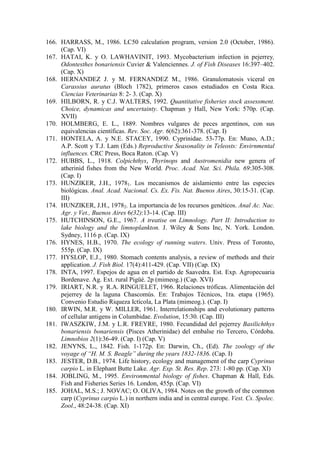 166. HARRASS, M., 1986. LC50 calculation program, version 2.0 (October, 1986).
(Cap. VI)
167. HATAI, K. y O. LAWHAVINIT, 1993. Mycobacterium infection in pejerrey,
Odontesthes bonariensis Cuvier & Valenciennes. J. of Fish Diseases 16:397–402.
(Cap. X)
168. HERNANDEZ J. y M. FERNANDEZ M., 1986. Granulomatosis viceral en
Carassius auratus (Bloch 1782), primeros casos estudiados en Costa Rica.
Ciencias Veterinarias 8: 2- 3. (Cap. X)
169. HILBORN, R. y C.J. WALTERS, 1992. Quantitative fisheries stock assessment.
Choice, dynamicas and uncertainty. Chapman y Hall, New York: 570p. (Cap.
XVII)
170. HOLMBERG, E. L., 1889. Nombres vulgares de peces argentinos, con sus
equivalencias científicas. Rev. Soc. Agr. 6(62):361-378. (Cap. I)
171. HONTELA, A. y N.E. STACEY, 1990. Cyprinidae. 53-77p. En: Muno, A.D.;
A.P. Scott y T.J. Lam (Eds.) Reproductive Seasonality in Teleosts: Envirnmental
influences. CRC Press, Boca Raton. (Cap. V)
172. HUBBS, L., 1918. Colpichthys, Thyrinops and Austromenidia new genera of
atherinid fishes from the New World. Proc. Acad. Nat. Sci. Phila. 69:305-308.
(Cap. I)
173. HUNZIKER, J.H., 19781. Los mecanismos de aislamiento entre las especies
biológicas. Anal. Acad. Nacional. Cs. Ex. Fis. Nat. Buenos Aires, 30:15-31. (Cap.
III)
174. HUNZIKER, J.H., 19782. La importancia de los recursos genéticos. Anal Ac. Nac.
Agr. y Vet., Buenos Aires 6(32):13-14. (Cap. III)
175. HUTCHINSON, G.E., 1967. A treatise on Limnology. Part II: Introduction to
lake biology and the limnoplankton. J. Wiley & Sons Inc, N. York. London.
Sydney, 1116 p. (Cap. IX)
176. HYNES, H.B., 1970. The ecology of running waters. Univ. Press of Toronto,
555p. (Cap. IX)
177. HYSLOP, E.J., 1980. Stomach contents analysis, a review of methods and their
application. J. Fish Biol. 17(4):411-429. (Cap. VII) (Cap. IX)
178. INTA, 1997. Espejos de agua en el partido de Saavedra. Est. Exp. Agropecuaria
Bordenave. Ag. Ext. rural Pigüé. 2p (mimeog.) (Cap. XVI)
179. IRIART, N.R. y R.A. RINGUELET, 1966. Relaciones tróficas. Alimentación del
pejerrey de la laguna Chascomús. En: Trabajos Técnicos, 1ra. etapa (1965).
Convenio Estudio Riqueza Ictícola, La Plata (mimeog.). (Cap. I)
180. IRWIN, M.R. y W. MILLER, 1961. Interrelationships and evolutionary patterns
of cellular antigens in Columbidae. Evolution, 15:30. (Cap. III)
181. IWASZKIW, J.M. y L.R. FREYRE, 1980. Fecundidad del pejerrey Basilichthys
bonariensis bonariensis (Pisces Atherinidae) del embalse río Tercero, Córdoba.
Limnobios 2(1):36-49. (Cap. I) (Cap. V)
182. JENYNS, L., 1842. Fish. 1-172p. En: Darwin, Ch., (Ed). The zoology of the
voyage of “H. M. S. Beagle” during the years 1832-1836. (Cap. I)
183. JESTER, D.B., 1974. Life history, ecology and management of the carp Cyprinus
carpio L. in Elephant Butte Lake. Agr. Exp. St. Res. Rep. 273: 1-80 pp. (Cap. XI)
184. JOBLING, M., 1995. Environmental biology of fishes. Chapman & Hall, Eds.
Fish and Fisheries Series 16. London, 455p. (Cap. VI)
185. JOHAL, M.S.; J. NOVAC; O. OLIVA, 1984. Notes on the growth of the common
carp (Cyprinus carpio L.) in northern india and in central europe. Vest. Cs. Spolec.
Zool., 48:24-38. (Cap. XI)
 