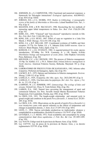 186. JOHNSON, B. y S. CARPENTER, 1994. Functional and numerical responses: a
framework for fish-angler interactions? Ecological Applications, 4(4):808-821.
(Cap. XIV) (Cap. XXII)
187. JORDAN, D.S. y C.L. HUBBS, 1919. Studies in Ichthyology. A monographic
review of the family of Atherinidae or Silversides. Leland Standford Univ. Ser., 1-
87p. (Cap. I)
188. KILGOUR, D.M. y R.W. McCAULEY, 1986. Reconciling the two methods of
measuring upper lethal temperatures in fishes. Env. Biol. Fish 17(4):281-290.
(Cap. VI)
189. KIME, D.E., 1993. "Classical" and "non-classical" reproductive steroids in fish.
Rev. Fish. Biol. Fish. 3:160-180. (Cap. V)
190. KING, D.R. y G.S. HUNT, 1967. Effect of carp on vegetation in a Lake Erie
Marsh. J. Wildl. Manage, 31(1):181-188. (Cap. XI)
191. KING, J.A. y R.P. MILLAR, 1997. Coordinated evolution of GnRHs and their
receptors. 51-77p. En: Parhar, I.S. y Y. Sakuma (Eds) GnRH neurons. Gene to
behavior. Brain Shupan, Tokio, Japón. (Cap. V)
192. KOHLER, C.C. y J.G. STANLEY, 1984. A sugested protocol for exotic species
introductions. 387-406p. En: W.R. Courtenay Jr. y J.R. Staufer Jr.(Eds)
Distribution biology and management of exotic fishes. John Hopkins University
Press, Baltimore. (Cap. XI)
193. KRUEGER, C.C. y D.J. DECKER, 1993. The process of fisheries management.
33-54p. En: Kohler, C.C. y W.A. Hubert (Eds.) Inland fisheries management in
North America. American Fisheries Society, Bethesda, Maryland: 581 p. (Cap.
XVII)
194. LABORATORIO DE PISCICULTURA DE KANAGAWA, 1982. Informe sobre
el pejerrey. Prefectura de Kanagawa, Japón, 22p. (Cap. IV)
195. LACKEY, R.T., 1979. Options and limitations in fisheries management. Environ.
Manag. 2:109-112. (Cap. XVII)
196. LAHILLE, F., 19291. El pejerrey. Bol. Min. Agric. Nac. 28(3):260-395. (Cap. I)
197. LAHILLE, F., 19292. Una hora entre los pejerreyes. Bol. Aniv. Fac. Agron. y Vet.
Bs. As. 25:1-59. (Cap. I)
198. LAMPERT, W. y U. SOMMER, 1997. Limnoecology. The ecology of lakes and
streams. Oxford Univ. Press, N. York-Oxford, 382p. (Cap. IX)
199. LARKIN, P.A., 1982. Natural laws governing the management of sport and
commercial fisheries. En: Proc. Seventh Annual Marine Recreational Fisheries
Symposium, Fort Lauderdale, Florida, may 1982. (Cap. XVII)
200. Le CREN, E.D., 1951. The length-weight relationship and seasonal cycle in
gonad weight and condition in the perch Perca fluviatilis. J. Animal Ecol. 20:201-
209. (Cap. XVII)
201. Le CREN, E.D., 1958. Observations on the growth of perch (Perca fluviatilis L.)
over twenty-two years with special reference to the effects of temperature and
changes in population density. J. Anim. Ecol. 27:287-334. (Cap. XIV)
202. LEON, C., 1994. Nuevas actividades productivas no tradicionales: alcances y
complejidad de su problemática. Realidad Económica 124:79-97. (Cap. XXII)
203. LEVESQUE, J. y J. REED, 1972. Food availability and consumption by young
connecticutriver shad Alosa sapidissima. J. Fish. Res. Bd. Can. 29:1495-1499.
(Cap. VII)
204. Ley 7616/70. Código rural de la provincia de Buenos Aires. (Cap. XXII)
205. Ley 11477/93. Ley de pesca de la provincia de Buenos Aires, y su decreto
reglamentario 3237/95. (Cap. XXII)
 
