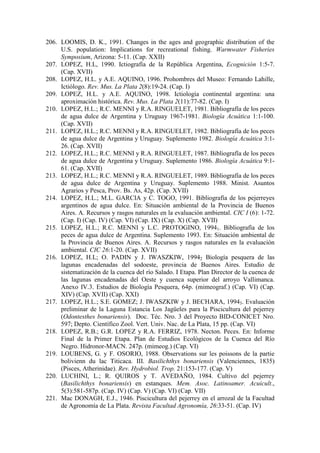 206. LOOMIS, D. K., 1991. Changes in the ages and geographic distribution of the
U.S. population: Implications for recreational fishing. Warmwater Fisheries
Symposium, Arizona: 5-11. (Cap. XXII)
207. LOPEZ, H.L, 1990. Ictiografía de la República Argentina, Ecognición 1:5-7.
(Cap. XVII)
208. LOPEZ, H.L. y A.E. AQUINO, 1996. Prohombres del Museo: Fernando Lahille,
Ictiólogo. Rev. Mus. La Plata 2(8):19-24. (Cap. I)
209. LOPEZ, H.L. y A.E. AQUINO, 1998. Ictiología continental argentina: una
aproximación histórica. Rev. Mus. La Plata 2(11):77-82. (Cap. I)
210. LOPEZ, H.L.; R.C. MENNI y R.A. RINGUELET, 1981. Bibliografía de los peces
de agua dulce de Argentina y Uruguay 1967-1981. Biología Acuática 1:1-100.
(Cap. XVII)
211. LOPEZ, H.L.; R.C. MENNI y R.A. RINGUELET, 1982. Bibliografía de los peces
de agua dulce de Argentina y Uruguay. Suplemento 1982. Biología Acuática 3:1-
26. (Cap. XVII)
212. LOPEZ, H.L.; R.C. MENNI y R.A. RINGUELET, 1987. Bibliografía de los peces
de agua dulce de Argentina y Uruguay. Suplemento 1986. Biología Acuática 9:1-
61. (Cap. XVII)
213. LOPEZ, H.L.; R.C. MENNI y R.A. RINGUELET, 1989. Bibliografía de los peces
de agua dulce de Argentina y Uruguay. Suplemento 1988. Minist. Asuntos
Agrarios y Pesca, Prov. Bs. As, 42p. (Cap. XVII)
214. LOPEZ, H.L.; M.L. GARCIA y C. TOGO, 1991. Bibliografía de los pejerreyes
argentinos de agua dulce. En: Situación ambiental de la Provincia de Buenos
Aires. A. Recursos y rasgos naturales en la evaluación ambiental. CIC I (6): 1-72.
(Cap. I) (Cap. IV) (Cap. VI) (Cap. IX) (Cap. X) (Cap. XVII)
215. LOPEZ, H.L.; R.C. MENNI y L.C. PROTOGINO, 19941. Bibliografía de los
peces de agua dulce de Argentina. Suplemento 1993. En: Situación ambiental de
la Provincia de Buenos Aires. A. Recursos y rasgos naturales en la evaluación
ambiental. CIC 26:1-20. (Cap. XVII)
216. LOPEZ, H.L; O. PADIN y J. IWASZKIW, 19942 Biología pesquera de las
lagunas encadenadas del sodoeste, provincia de Buenos Aires. Estudio de
sistematización de la cuenca del río Salado. I Etapa. Plan Director de la cuenca de
las lagunas encadenadas del Oeste y cuenca superior del arroyo Vallimanca.
Anexo IV.3. Estudios de Biología Pesquera, 64p. (mimeograf.) (Cap. VI) (Cap.
XIV) (Cap. XVII) (Cap. XXI)
217. LOPEZ, H.L.; S.E. GOMEZ; J. IWASZKIW y J. BECHARA, 19943. Evaluación
preliminar de la Laguna Estancia Los Jagüeles para la Piscicultura del pejerrey
(Odontesthes bonariensis). Doc. Téc. Nro. 3 del Proyecto BID-CONICET Nro.
597; Depto. Científico Zool. Vert. Univ. Nac. de La Plata, 15 pp. (Cap. VI)
218. LOPEZ, R.B.; G.R. LOPEZ y R.A. FERRIZ, 1978. Necton. Peces. En: Informe
Final de la Primer Etapa. Plan de Estudios Ecológicos de la Cuenca del Río
Negro. Hidronor-MACN. 247p. (mimeog.) (Cap. VI)
219. LOUBENS, G. y F. OSORIO, 1988. Observations sur les poissons de la partie
bolivienn du lac Titicaca. III. Basilichthys bonariensis (Valenciennes, 1835)
(Pisces, Atherinidae). Rev. Hydrobiol. Trop. 21:153-177. (Cap. V)
220. LUCHINI, L.; R. QUIROS y T. AVEDAÑO, 1984. Cultivo del pejerrey
(Basilichthys bonariensis) en estanques. Mem. Asoc. Latinoamer. Acuicult.,
5(3):581-587p. (Cap. IV) (Cap. V) (Cap. VI) (Cap. VII)
221. Mac DONAGH, E.J., 1946. Piscicultura del pejerrey en el arrozal de la Facultad
de Agronomía de La Plata. Revista Facultad Agronomía, 26:33-51. (Cap. IV)
 