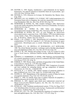 259. OLIVIER, S., 1959. Sequías, inundaciones y aprovechamiento de las lagunas
bonaerenses, con especial referencia al desarrollo futuro de la piscicultura. Agro
1(2):1-94. (Cap. VI) (Cap. XXII)
260. OLIVIER, S., 1976. Elementos de Ecología. Ed. Hemisferio Sur, Buenos Aires.
(Cap. XXI)
261. ORTUBAY, S.G.; S.E. GOMEZ y V.E. CUSSAC, 1997. Lethal temperatures of a
Neotropical fauna relict in Patagonia, the scale-less characinid Gymnocharacinus
bergi Steindachner 1903. Env. Biol. Fish. 49:341-350. (Cap. VI)
262. OSTROWSKI de NÚÑEZ, M., 1964. Estudios biológicos sobre Diplostomus
mordae del cerebro del pejerrey Basilichthys bonariensis (Trematoda). Neotropica
10(33):114-119. (Cap. I)
263. OSTROWSKI de NÚÑEZ, M., 1968. Sobre ciclo biológico de
Austrodiplostomun mordax Szidat-Nani, 1951. Neotropica 14(44):85-88. (Cap. I)
264. OSTROWSKI de NÚÑEZ, M., 1977. El ciclo biológico de Diplostomun
(Austrodiplostomun) compactum (Lutz, 1928) Dubois, 1970 (Austrodiplostomun
mordax Szidat y Nani, 1951) (Trematoda, Diplostomatidae). Rev. Mus. Arg. Cs.
Nat. “B. Rivadavia”, Parasit. 2(2):7-63. (Cap. I)
265. PAGGI, J. de y PAGGI, J., 1995. Determinación de la abundancia y biomasa
zooplanctónica. 315-323p. En: Lopretto, E. y G. Tell (eds.) Ecosistemas de aguas
continentales. Metodologías para su estudio. Ediciones Sur. (Cap. XIV) (Cap.
XVI)
266. PALADINO, F.V.; J.R. SPOTILA; J.P. SCHUBAUER y K.T. KOWALSKI,
1980. The critical thermal maximum: a technique used to elucidate physiological
stress and adaptation in fishes. Rev. Can. Biol. 39:115-122. (Cap. VI)
267. PANEK, F. M., 1987. Biology and ecology of Carp. 1-15p. En: Cooper E.L (Ed.)
Carp in North America. American Fisheries Society, Bethesda Maryland. (Cap.
XI)
268. PAPERNA, I; J. HARRISSON y G. KISSIL, 1980. Pathology and histopathology
of a systemic granuloma in Sparus aurata (L.) cultured in the Gulf of Aqaba. J. of
Fish diseases 3:213- 221. (Cap. X)
269. PARKER, N. 1989. History, status, and future of aquaculture in the United States.
Critical Reviews Aquatic Sc. 1: 97-109. (Cap. XXII)
270. PARKINSON, E.; B. RIEMAN y L. RUDSTAM, 1994. Comparison of acoustic
and trawl methods for estimating density and age composition of kokanee.
Transactions Am. Fish. Soc., 123(6):841-854.
271. PATALAS, K. y A. SALKI, 1993. Spatial variation of crustacean plankton in
lakes of different size. Can J. Fish. Aquat. Sci. 50:2626-2640. (Cap. XIV)
272. PATIÑO, R., 1997. Manipulations of the reproductive system of fishes by means
of exogenous chemicals. Prog. Fish. Cult. 59:118-128. (Cap. V)
273. PEREZ, L., 1994. Un método eficaz para el análisis financiero de pequeños y
medianos proyectos de inversión. IICA. (Cap. XXI)
274. PERUGIA, A., 1891. Appunti sopra aleuni pesci sudamericani conservati nel
Museo Civico di storia Naturali di genova. Ann. Mus. Stor. Nat. Genova, ser 2,
10(30):605-657. (Cap. I)
275. PETER, R.E., 1986. Vertebrate neurohormonal systems. 57-91p. En: Pang, P.K.Y
y M. Schreibman (Eds.) Vertebrate endocrinology: Fundamentals and Biomedical
Implications. Academic Press, New York. (Cap. V)
276. PETER, R.E. y K.L. YU, 1997. Neuroendocrine regulation of ovulation in fishes:
basic and applied aspects. Rev. Fish Biol. Fish. 7 :173-197. (Cap. V)
 