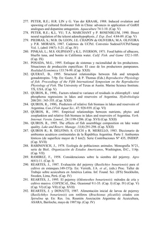 277. PETER, R.E.; H.R. LIN y G. Van der KRAAK, 1988. Induced ovulation and
spawning of cultured freshwater fish in China: advances in application of GnRH
analogues and dopamine antagonists. Aquaculture 74:1-10. (Cap. V)
278. PETER, R.E.; K.L. YU; T.A. MARCHANT y P. ROSENBLUM, 1990. Direct
neural regulation of the teleost adenohypophysis. J. Exp. Zool. 4:84-89. (Cap. V)
279. PIEDRAS, S.; M.B. De LEON; J.E. CHAPON de OLIVEIRA; M.A. OLIVEIRA
y P.R. MORAES, 1987. Cadernos da UCPel. Convenio Sudesul/UCPel/Sanep
Vol. 1, (abril 1987): 5-21. (Cap. IV)
280. PINKAS, L.; M.S. OLIPHANT y K.L. IVERSON, 1971. Food habits of albacore,
bluefin tuna, and bonito in California water. Calif. Fish. and Game 152:1-105.
(Cap. IX)
281. POSADA, M.G., 1995. Enfoque de sistemas y racionalidad de los productores.
Situaciones de producción específicas: El caso de los productores pampeanos.
Realidad Económica 133:74-99. (Cap. XXII)
282. QUERAT, B., 1995. Structural relationships between fish and tetrapods
gonadotropins. 7-9p. En: Goetz, F. & P. Thomas (Eds.) Reproductive Physiology
of fish. Proceedings of the Fifth International Symposium on the Reproductive
Physiology of Fish. The University of Texas at Austin. Marine Science Institute.
TX, USA. (Cap. V)
283. QUIROS, R., 19901. Factors related to variance of residuals in chlorophyll - total
phosphorus regressions in lakes and reservoirs of Argentina. Hydrobiologia
200/201: 343-355. (Cap. XXII)
284. QUIROS, R., 19902. Predictors of relative fish biomass in lakes and reservoirs of
Argentina. Can.J.Fish Aquat Sci., 47: 928-939. (Cap. VI)
285. QUIROS, R., 1991. Empirical relationships between nutrients, phyto- and
zooplankton and relative fish biomass in lakes and reservoirs of Argentina. Verh.
Internat. Verein. Limnol., 24:1198-1206. (Cap. XVI) (Cap. XXII)
286. QUIROS, R., 1995. The effects of fish assemblage composition on lake water
quality. Lake and Reserv. Manage. 11(4):291-298. (Cap. XXII)
287. QUIROS R.; R. DELFINO; S. CUCH y R. MERELLO, 1983. Diccionario de
ambientes acuáticos continentales de la República Argentina. Parte I: Ambientes
lénticos (de superficie mayor de 5 km2). Serie Contribuciones Nº 435, INIDEP.
(Cap. XVII)
288. RABINOVICH, J., 1978. Ecología de poblaciones animales. Monografía N°21,
serie de Biol.. Organización de Estados Americanos, Washington, D.C., 114p.
(Cap. VII)
289. RAMIREZ, F., 1958. Consideraciones sobre la siembra del pejerrey. Agro
6(61):11. (Cap. I)
290. REARTES, J., 1987. Evaluación del pejerrey (Basilichtys bonariensis) para el
cultivo en estanques.149-157p. En: Verreth, J.A. et al., (eds.) Proc. Taller de
Trabajo sobre acuicultura en América Latina. Inf. Found. Sci. (IFS) Stockholm,
Sweden, Lima, Perú. (Cap. IV)
291. REARTES, J., 1995. El pejerrey (Odontesthes bonariensis): métodos de cría y
cultivo masivo. COPESCAL, Doc. Ocasional 9:1-35. (Cap. I) (Cap. IV) (Cap. V)
(Cap. VI) (Cap. VII) (Cap. XVII)
292. REARTES, J. y DONATTI, 1987. Alimentación inicial de larvas de pejerrey
(Basilichthys bonariensis) con rotíferos (Brachionus plicatilis) criados con
Spirulina sp. En: Res. 1ra. Reunión Asociación Argentina de Acuicultura,
ASARA, Bariloche, mayo de 1987:6p. (Cap. IV)
 