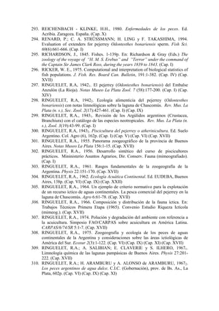 293. REICHENBACH - KLINKE, H.H., 1980. Enfermedades de los peces. Ed.
Acribia. Zaragoza. España. (Cap. X)
294. RENARD, P.; C. A. STRÜSSMANN; H. LING y F. TAKASHIMA, 1994.
Evaluation of extenders for pejerrey Odontesthes bonariensis sperm. Fish Sci.
60(6):661-666. (Cap. I)
295. RICHARDSON, J., 1845. Fishes. 1-139p. En: Richardson & Gray (Eds.) The
zoology of the voyage of “H. M. S. Erebus” and “Terror” under the command of
the Captain Sir James Clark Ross, during the years 1839 to 1843. (Cap. I)
296. RICKER, W. E., 1975. Computational and interpretation of biological statistics of
fish populations. J. Fish. Res. Board Can. Bulletin, 191:1-382. (Cap. IV) (Cap.
XVII)
297. RINGUELET, R.A, 19421. El pejerrey (Odontesthes bonariensis) del Embalse
Anzulón (La Rioja). Notas Museo La Plata Zool. 7 (58):177-200. (Cap. I) (Cap.
XIV)
298. RINGUELET, R.A, 19422. Ecología alimenticia del pejerrey (Odontesthes
bonariensis) con notas limnológicas sobre la laguna de Chascomús. Rev. Mus. La
Plata (n. s.), Sec. Zool. 2(17):427-461. (Cap. I) (Cap. IX)
299. RINGUELET, R.A., 19431. Revisión de los Argúlidos argentinos (Crustacea,
Branchiura) con el catálogo de las especies neotropicales. Rev. Mus. La Plata (n.
s.), Zool. 3(19):43-99. (Cap. I)
300. RINGUELET, R.A, 19432. Piscicultura del pejerrey o atherinicultura. Ed. Suelo
Argentino. Col. Agro (6), 162p. (Cap. I) (Cap. V) (Cap. VI) (Cap. XVII)
301. RINGUELET, R.A., 1955. Panorama zoogeográfico de la provincia de Buenos
Aires. Notas Museo La Plata 156:1-15. (Cap. XVII)
302. RINGUELET, R.A., 1956. Desarrollo sintético del curso de piscicultores
prácticos. Mininisterio Asuntos Agrarios, Dir. Conserv. Fauna (mimeografiado).
(Cap. I)
303. RINGUELET, R.A., 1961. Rasgos fundamentales de la zoogeografía de la
Argentina. Physis 22:151-170. (Cap. XVII)
304. RINGUELET, R.A., 1962. Ecología Acuática Continental. Ed. EUDEBA, Buenos
Aires, 138p. (Cap. VI) (Cap. IX) (Cap. XXII)
305. RINGUELET, R.A., 1964. Un ejemplo de criterio normativo para la explotación
de un recurso íctico de aguas continentales. La pesca comercial del pejerrey en la
laguna de Chascomús. Agro 6:61-78. (Cap. XVII)
306. RINGUELET, R.A., 1966. Composición y distribución de la fauna íctica. En:
Trabajos Técnicos Primera Etapa (1965). Convenio Estudio Riqueza Ictícola
(mimeog.). (Cap. XVII)
307. RINGUELET, R.A., 1974. Polución y degradación del ambiente con referencia a
la acuicultura. Simposio FAO/CARPAS sobre acuicultura en América Latina.
CARPAS/6/74/SR 5:1-7. (Cap. XVII)
308. RINGUELET, R.A., 1975. Zoogeografía y ecología de los peces de aguas
continentales de la Argentina y consideraciones sobre las áreas ictiológicas de
América del Sur. Ecosur 2(3):1-122. (Cap. VI) (Cap. IX) (Cap. XI) (Cap. XVII)
309. RINGUELET, R.A.; A. SALIBIAN; E. CLAVERIE y S. ILHERO, 19671.
Limnología química de las lagunas pampásicas de Buenos Aires. Physis 27:201-
222. (Cap. XVII)
310. RINGUELET, R.A.; H. ARAMBURU y A. ALONSO de ARAMBURU, 19672.
Los peces argentinos de agua dulce. C.I.C. (Gobernación), prov. de Bs. As., La
Plata, 602p. (Cap. VI) (Cap. IX) (Cap. XI)
 