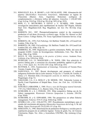 311. RINGUELET, R.A.; R. IRIART y A.H. ESCALANTE, 1980. Alimentación del
pejerrey (Basilichthyss bonariensis bonariensis, Atherinidae) en laguna de
Chascomús (Buenos Aires, Argentina). Relaciones ecológicas de
complementación y eficiencia trófica del plancton. Limnobios 1 (10):447-460.
(Cap. I) (Cap. VI) (Cap. VII) (Cap. IX) (Cap. XIV) (Cap. XVI)
312. RIOS, C.; E. MUTSCHKE; E ESTAY y V. SCABINI, 1998. Estudio
investigación antecedentes para repoblamiento de truchas XIIa
Región. Informe
final. Univ. Magallanes-Gob. Reg. Magallanes. Inf. Inst. Pat. 86:122p. (Cap.
XXII)
313. ROBERTS, D.E., 1987. Photoperiod/temperture control in the commercial
production of red drum (Sciaenops ocellatus) eggs. 10-26p. En: Manual on Red
Drum Culture. College Station, TX: Texas Agricultural Extension Service. (Cap.
V)
314. ROBERTS, J.R., 1978. Fish Pathology. Ed. Bailliere Tindall, Div. of Cassell Ltd.
London, 318p. (Cap. X)
315. ROBERTS, J.R, 1989. Fish pathology. Ed. Bailliere Tindall, Div. Of Cassell Ltd.
London (2da. ed.), 420p. (Cap. X)
316. ROBIROSA, M., 1994. Organización y gestión comunitaria. Public. del curso de
posgrado GADU. Centro de Investigaciones Ambientales, Univ. Nac. Mar del
Plata: 184p. (Cap. XXII)
317. ROYCE, W. 1996. Introduction to the practice of fishery science. Academic Press,
California. (Cap. XXI) (Cap. XXII)
318. RUDSTAM, L.G.; J.J. MAGNUSON y W. TONN, 1984. Size selectivity of
passive fishing gear: a correction for encounter probability applied to gill nets.
Can. J. Fish. Aquat. Sci., 41:1252-1255. (Cap. XIV) (Cap. XV)
319. RUTTNER, F., 1952. Fundamentals of Limnology. University of Toronto Press
Toronto, Canada. (Cap. XI)
320. SAINT-PAUL, U., 1987. Recent developments and prospects of cultured
indigenous freshwater fish in Latin America. 9-22p. En: J. Verreth; M. Carrillo; S.
Zanuy y E. Huisman (Eds.) Investigación acuícola en América Latina. Pudoc,
Wageningen. (Cap. V)
321. SAKANARI, J.A.; C.A. REILLY y M. MOSER, 1983. Tubercular Lesions in
Pacific Coast Populations of Striped Bass. Trans. Am. Fish. Soc. 112:565-566.
(Cap. X)
322. SANCHEZ LABRADOR, J., 1968. Peces y aves del Paraguay natural ilustrado,
1767. Cia. Fabril Editora, S. A., Buenos Aires, 511p. (Cap. I)
323. SCHRAMM, H. y A. J. FEDLER, 1991. What competitive fishing can do for
fishery management. Warmwater Fisheries Symposium 1, Arizona: 350-356.
(Cap. XXII)
324. SCHRAMM, H. y G. EDWARDS, 1994. The perspectives on urban fisheries
management. Fisheries 19:9-15. (Cap. XXI) (Cap. XXII)
325. SENDRA E.D. y D.C. COLAUTTI, 1997. Procedimiento metodológico para el
estudio del crecimiento del pejerrey Odontesthes bonariensis de la Lag. S. M. del
Monte. Natura Neotropicalis 28 (2):105-115. (Cap. IV)
326. SERGUEÑA, S., 1996. Determinación de parámetros biológicos y sociales para la
explotación pesquera de un ambiente lagunar. Tesina de grado, Fac. de Ciencias
Veterinarias, Depto. Tec. Alim. y Acuicultura, UNCPBA, 30p. (mimeog.) (Cap.
XVII)
 
