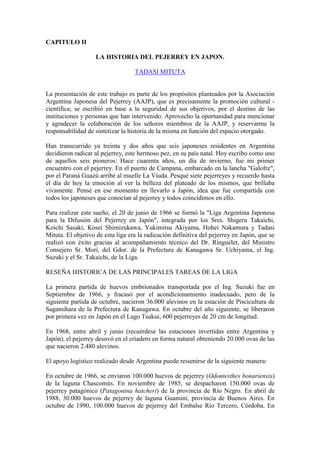 CAPITULO II
LA HISTORIA DEL PEJERREY EN JAPON.
TADASI MITUTA
La presentación de este trabajo es parte de los propósitos planteados por la Asociación
Argentina Japonesa del Pejerrey (AAJP), que es precisamente la promoción cultural -
científica; se escribió en base a la seguridad de sus objetivos, por el destino de las
instituciones y personas que han intervenido. Aprovecho la oportunidad para mencionar
y agradecer la colaboración de los señores miembros de la AAJP, y reservarme la
responsabilidad de sintetizar la historia de la misma en función del espacio otorgado.
Han transcurrido ya treinta y dos años que seis japoneses residentes en Argentina
decidieron radicar al pejerrey, este hermoso pez, en su país natal. Hoy escribo como uno
de aquellos seis pioneros: Hace cuarenta años, un día de invierno, fue mi primer
encuentro con el pejerrey. En el puerto de Campana, embarcado en la lancha "Galofre",
por el Paraná Guazú arribé al muelle La Viuda. Pesqué siete pejerreyes y recuerdo hasta
el día de hoy la emoción al ver la belleza del plateado de los mismos, que brillaba
vivamente. Pensé en ese momento en llevarlo a Japón, idea que fue compartida con
todos los japoneses que conocían al pejerrey y todos coincidimos en ello.
Para realizar este sueño, el 20 de junio de 1966 se formó la "Liga Argentina Japonesa
para la Difusión del Pejerrey en Japón", integrada por los Sres. Shigeru Takaichi,
Koichi Sasaki, Kosei Shimizukawa, Yukimitsu Akiyama, Hohei Nakamura y Tadasi
Mituta. El objetivo de esta liga era la radicación definitiva del pejerrey en Japón, que se
realizó con éxito gracias al acompañamiento técnico del Dr. Ringuelet, del Ministro
Consejero Sr. Mori, del Gdor. de la Prefectura de Kanagawa Sr. Uchiyama, el Ing.
Suzuki y el Sr. Takaichi, de la Liga.
RESEÑA HISTORICA DE LAS PRINCIPALES TAREAS DE LA LIGA
La primera partida de huevos embrionados transportada por el Ing. Suzuki fue en
Septiembre de 1966, y fracasó por el acondicionamiento inadecuado, pero de la
siguiente partida de octubre, nacieron 36.000 alevinos en la estación de Piscicultura de
Sagamihara de la Prefectura de Kanagawa. En octubre del año siguiente, se liberaron
por primera vez en Japón en el Lago Tsukui, 600 pejerreyes de 20 cm de longitud.
En 1968, entre abril y junio (recuérdese las estaciones invertidas entre Argentina y
Japón), el pejerrey desovó en el criadero en forma natural obteniendo 20.000 ovas de las
que nacieron 2.480 alevinos.
El apoyo logístico realizado desde Argentina puede resumirse de la siguiente manera:
En octubre de 1966, se enviaron 100.000 huevos de pejerrey (Odontesthes bonariensis)
de la laguna Chascomús. En noviembre de 1985, se despacharon 150.000 ovas de
pejerrey patagónico (Patagonina hatcheri) de la provincia de Río Negro. En abril de
1988, 30.000 huevos de pejerrey de laguna Guaminí, provincia de Buenos Aires. En
octubre de 1990, 100.000 huevos de pejerrey del Embalse Río Tercero, Córdoba. En
 
