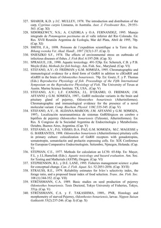 327. SHARER, K.D. y J.C. MULLEY, 1978. The introduction and distribution of the
carp, Cyprinus carpio Linnaeus, in Australia. Aust. J. Freshwater Res., 29:551-
563. (Cap. XI)
328. SIDORKEWCY, N.S.; A. CAZORLA y O.A. FERNANDEZ, 1995. Manejo
integrado de Potamogeton pectinatus en el valle inferior del Rio Colorado. En:
Res. XVII Reunión Argentina de Ecología, Mar del Plata, Abril de 1995, 70p.
(Cap. XI)
329. SMITH, F.A., 1898. Poissons de l´expedition scientifique a la Terre de feu.
Bihang svenska Vet. Akad. Handl., 1897 23(3):1-37. (Cap. I)
330. SNIESZKO S.F., 1974. The effects of environmental stress on outbreaks of
infectious diseases of fishes. J. Fish Biol. 6:197-208. (Cap. X)
331. SPRAGUE, J.B., 1990. Aquatic toxicology. 491-528p. En: Schereck, C.B. y P.B.
Moyle (Eds). Methods for fish biology. Am. Fish. Soc., Maryland. (Cap. VI)
332. STEFANO, A.V.; O. FRIDMAN y G.M. SOMOZA, 1995. Chromatographic and
immunological evidence for a third form of GnRH in adittion to cIIGnRH and
sGnRH in the brain of Odontesthes bonariensis. 79p. En: Goetz, F. y P. Thomas
(Eds.) Reproductive Physiology of fish. Proceedings of the Fifth International
Symposium on the Reproductive Physiology of Fish. The University of Texas at
Austin. Marine Science Institute. TX, USA.. (Cap. V)
333. STEFANO, A.V.; L.F. CANOSA; J.L. D’ERAMO; O. FRIDMAN; J.M.
AFFANNI y G.M. SOMOZA, 19971. GnRH molecular variants in the brain and
pituitary gland of pejerrey, Odontesthes bonariensis (Atheriniformes).
Chromatographic and immunological evidence for the presence of a novel
molecular variant. Comp. Biochem. Physiol. 118C:335-345. (Cap. V)
334. STEFANO, A.V.; H. ALDANA-MARCOS; J.M. AFFANNI y G.M. SOMOZA,
19972. Localización neuroanatómica de sistemas GnRHérgicos en cerebro e
hipófisis de pejerrey Odontesthes bonariensis (Teleostei, Atheriniformes). En:
Res. X Congreso de la Sociedad Argentina de Endocrinología y Metabolismo.
Octubre, Buenos Aires, Argentina. (Cap. V)
335. STEFANO, A.V.; P.G. VISSIO; D.A. PAZ; G.M. SOMOZA; M.C. MAGESSE y
G. BARRANTES, 1998. Odontesthes bonariensis (Atheriniformes) pituitary cells
in primary culture: colocalization of GnRH receptors with gonadotropins,
somatotropin, somatolactin and prolactin expressing cells. En: XIX Conference
for European Comparative Endocrinologists. Setiembre, Njmegen, Holanda. (Cap.
V)
336. STEPHAN, C.E., 1977. Methods for calculation an LC50. 65-84p. En: Mayer,
F.L. y J.L.Hamelink (Eds.). Aquatic toxicology and hazard evaluation. Am. Soc.
for Testing and Matherials (ASTM), Oregon. (Cap. VI)
337. STEPHENSON, R.L. y D.E. LANE, 1995. Fisheries management science: a plan
for conceptual change. Can. J. Fish. Aquat. Sci. 52:2051-2056. (Cap. XVII)
338. STRAUSS, R.E., 1979. Reliability estimates for Ivlev´s selectivity index, the
forage ratio, and a proposed linear index of food selection. Trans. Am. Fish. Soc.
108 (1):344-352. (Cap. VII)
339. STRÜSSMANN, C.A. 1989. Basic studies on seed production of pejerrey
Odontesthes bonariensis. Tesis Doctoral, Tokyo University of Fisheries, Tokyo,
351p. (Cap. V)
340. STRÜSSMANN, C.A. y F. TAKASHIMA, 19891. PNR, Histology and
morphometry of starved Pejerrey, Odonthestes bonariensis, larvae. Nippon Suisan
Gakkaishi 55(2):237-246. (Cap. I) (Cap. X)
 