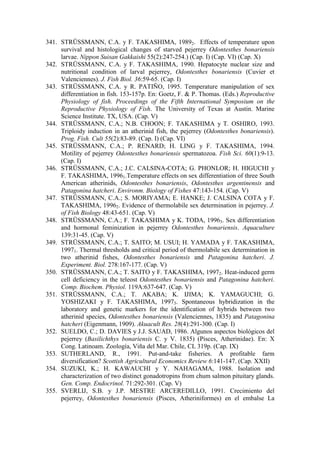 341. STRÜSSMANN, C.A. y F. TAKASHIMA, 19892. Effects of temperature upon
survival and histological changes of starved pejerrey Odontesthes bonariensis
larvae. Nippon Suisan Gakkaishi 55(2):247-254.) (Cap. I) (Cap. VI) (Cap. X)
342. STRÜSSMANN, C.A. y F. TAKASHIMA, 1990. Hepatocyte nuclear size and
nutritional condition of larval pejerrey, Odontesthes bonariensis (Cuvier et
Valenciennes). J. Fish Biol. 36:59-65. (Cap. I)
343. STRÜSSMANN, C.A. y R. PATIÑO, 1995. Temperature manipulation of sex
differentiation in fish. 153-157p. En: Goetz, F. & P. Thomas. (Eds.) Reproductive
Physiology of fish. Proceedings of the Fifth International Symposium on the
Reproductive Physiology of Fish. The University of Texas at Austin. Marine
Science Institute. TX, USA. (Cap. V)
344. STRÜSSMANN, C.A.; N.B. CHOON; F. TAKASHIMA y T. OSHIRO, 1993.
Triploidy induction in an atherinid fish, the pejerrey (Odontesthes bonariensis).
Prog. Fish. Cult 55(2):83-89. (Cap. I) (Cap. VI)
345. STRÜSSMANN, C.A.; P. RENARD; H. LING y F. TAKASHIMA, 1994.
Motility of pejerrey Odontesthes bonariensis spermatozoa. Fish Sci. 60(1):9-13.
(Cap. I)
346. STRÜSSMANN, C.A.; J.C. CALSINA-COTA; G. PHONLOR; H. HIGUCHI y
F. TAKASHIMA, 19961.Temperature effects on sex differentiation of three South
American atherinids, Odontesthes bonariensis, Odontesthes argentinensis and
Patagonina hatcheri. Environm. Biology of Fishes 47:143-154. (Cap. V)
347. STRÜSSMANN, C.A.; S. MORIYAMA; E. HANKE; J. CALSINA COTA y F.
TAKASHIMA, 19962. Evidence of thermolabile sex determination in pejerrey. J.
of Fish Biology 48:43-651. (Cap. V)
348. STRÜSSMANN, C.A.; F. TAKASHIMA y K. TODA, 19963. Sex differentiation
and hormonal feminization in pejerrey Odontesthes bonariensis. Aquaculture
139:31-45. (Cap. V)
349. STRÜSSMANN, C.A.; T. SAITO; M. USUI; H. YAMADA y F. TAKASHIMA,
19971. Thermal thresholds and critical period of thermolabile sex determination in
two atherinid fishes, Odontesthes bonariensis and Patagonina hatcheri. J.
Experiment. Biol. 278:167-177. (Cap. V)
350. STRÜSSMANN, C.A.; T. SAITO y F. TAKASHIMA, 19972. Heat-induced germ
cell deficiency in the teleost Odontesthes bonariensis and Patagonina hatcheri.
Comp. Biochem. Physiol. 119A:637-647. (Cap. V)
351. STRÜSSMANN, C.A.; T. AKABA; K. IJIMA; K. YAMAGUCHI; G.
YOSHIZAKI y F. TAKASHIMA, 19973. Spontaneous hybridization in the
laboratory and genetic markers for the identification of hybrids between two
atherinid species, Odontesthes bonariensis (Valenciennes, 1835) and Patagonina
hatcheri (Eigenmann, 1909). Akuacult Res. 28(4):291-300. (Cap. I)
352. SUELDO, C.; D. DAVIES y J.J. SAUAD, 1986. Algunos aspectos biológicos del
pejerrey (Basilichthys bonariensis C. y V. 1835) (Pisces, Atherinidae). En: X
Cong. Latinoam. Zoología, Viña del Mar. Chile, CL 319p. (Cap. IX)
353. SUTHERLAND, R., 1991. Put-and-take fisheries. A profitable farm
diversification? Scottish Agricultural Economics Review 6:141-147. (Cap. XXII)
354. SUZUKI, K.; H. KAWAUCHI y Y. NAHAGAMA, 1988. Isolation and
characterization of two distinct gonadotropins from chum salmon pituitary glands.
Gen. Comp. Endocrinol. 71:292-301. (Cap. V)
355. SVERLIJ, S.B. y J.P. MESTRE ARCEREDILLO, 1991. Crecimiento del
pejerrey, Odontesthes bonariensis (Pisces, Atheriniformes) en el embalse La
 