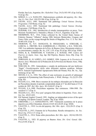 Florida, San Luis, Argentina. Rev. Hydrobiol. Trop. 24 (3):183-195. (Cap. I) (Cap.
V) (Cap. IX)
356. SZIDAT, L. y A. NANI,1951. Diplostomiasis cerebralis del pejerrey. Rev. Mus.
Arg. Cs. Nat., Zool. 1(8):323-384. (Cap. I) (Cap. X)
357. TACON, A.G.J, 1985. Nutritional fish pathology United Nations Develop.
Programme. FAO Roma. (Cap. X)
358. TACON, A.G.J, 1995. Nutritional fish pathology United Nations Develop.
Programme. FAO Roma. (Cap. X)
359. TEJEDOR, E.D., 1982. Introducción al estudio inmunogenético en peces. Tesis
Doctoral. Facultad de Cs. Naturales y Museo. U.N.L.P., Argentina. (Cap. III)
360. THOMPSON, W.F., 1916. Fishes collected by the United States bureau of
Fisheries Steamer “Albatros” during 1888, between Montevideo, Uruguay and
Tome, Chile, on the voyage through the Straits of Magellan. Proc. U. S. Nat. Mus.
50:401-476. (Cap. I)
361. THORTON, R.; N.V. DANGAVS; D. FREGGIARO; A. STRELSIK; C.
GARCIA; L. FREYRE; M.A GARIBOGLIO; J. FRANGI. y H.A. TOSCANI,
1982. Los ambientes lagunares de la Pcia. de Buenos Aires. Documento relativo a
su conocimiento y manejo. Bs. As., CIC: 1-55. (Cap. IV) (Cap. XIV) (Cap. XXII)
362. TODA, K; K. TOSHINAMI; N. YASUDA y S. SUSUKI, 1995. Cultivo del
Pejerrey en Japón. Asoc. Arg. Jap. Del Pejerrey, Buenos Aires, 69p. (Cap. X)
(Cap. XXII)
363. TORESANI, H.; H. LOPEZ y S.E. GOMEZ, 1994. Lagunas de la Provincia de
Buenos Aires. Ministerio de la Producción de la Provincia de Buenos Aires, 108p.
(Cap. XVII)
364. TOSCANI, H., 1991. Antecedentes y estudio de preferencias del pez herbivoro
“Sogio” Ctenofaringodon idella entre diferentes malezas acuáticas. Informe
INTA. Estación Experimental Agropecuaria Delta del Paraná, Pcia. Bs. As., 32p.
(mimeog.) (Cap. XI)
365. TRYON, C.A. Jr., 1954. The effect of carp exclosures on growth of submerged
vegetation in Pymatuning Lake Pennsylvania. J. Wildl, Manage, 18, (2):251-254.
(Cap. XI)
366. TULIAN, E.A., 1908. Breve resumen de los trabajos efectuados por la Dirección
de Piscicultura durante el período comprendido desde el 1º de abril hasta el 31 de
octubre de 1907. Bol. Min. Agric. 9(1-2):64-67. (Cap. I)
367. TULIAN, E.A.,1909. Piscicultura argentina. Sus comienzos. 1904-1909. The
standard:1-7. (Cap. I)
368. TULIAN, E.A., 1911. Five year´s progress fish culture in Argentine. Trans. Amer.
Inst. Soc. 40:413-422.
369. UK National Anglers' Council, 1991. Angling: an independent review of the sport
of angling. UK Sports Council, London: 78p. (Cap. XXII)
370. URBANSKI, J. y J. SANGUINETTI, 1997. Valoración económica de la pesca
deportiva en el Río Chimehuín. Boletín CEAN 4(1):24-29. (Cap. XXII)
371. VALETTE, L., 1910. La cría del pejerrey. Bol. Min. Agric. 12(1):28-33. (Cap. I)
(Cap. VI)
372. VALETTE, L.,1913. Fomento de la Piscicultura. Reseña retrospectiva. An. Soc.
Rural Arg. 47(1):1-17. (Cap. I)
373. VALETTE, L., 1914. Notas sobre piscicultura. Bol. Min. Agric. 18(3-6):320-332.
(Cap. I)
374. VALETTE, L., 1923. El pejerrey en Buenos Aires. Dir. Gral. Ganad. Ofic.
Pesca:6-64. (Cap. I)
 