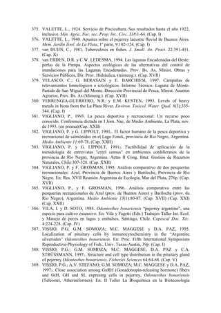 375. VALETTE, L., 1924. Servicio de Piscicultura. Sus resultados hasta el año 1922,
inclusive. Min. Agric. Nac. sec. Prop. Int., Circ. 338:1-64. (Cap. I)
376. VALETTE, L., 1940. Apuntes sobre el pejerrey lacustre fluvial de Buenos Aires.
Mem. Jardín Zool. de La Plata, 1º parte, 9:102-124. (Cap. I)
377. van DUIJN, C., 1981. Tuberculosis en fishes. J. Small. An. Pract. 22:391-411.
(Cap. X)
378. van ERDEN, D.R. y C.W. LEDESMA, 1994. Las lagunas Encadenadas del Oeste:
perlas de la Pampa. Aspectos ecológicos de las alternativas del control de
inundaciones para las Lagunas Encadenadas. Prov. Bs. As, Minist. Obras y
Servicios Públicos, Dir. Prov. Hidráulica. (mimeog.). (Cap. XVII)
379. VELASCO, C.; G. BERASAIN y E. BARCHIESI, 1997. Campañas de
relevamientos limnológicos e ictiológicos. Informe Técnico. Laguna de Monte-
Partido de San Miguel del Monte. Dirección Provincial de Pesca, Minist. Asuntos
Agrarios, Prov. Bs. As (Mimeog.). (Cap. XVII)
380. VERRENGIA-GUERRERO, N.R. y E.M. KESTEN, 1993. Levels of heavy
metals in biota from the La Plata River. Environ. Toxicol. Water. Qual. 8(3):335-
344. (Cap. I)
381. VIGLIANO, P., 1993. La pesca deportiva y recreacional: Un recurso poco
conocido. Conferencia dictada en I Jorn. Nac, de Medio Ambiente, La Plata, nov.
de 1993. (en prensa)(Cap. XXII)
382. VIGLIANO, P. y G. LIPPOLT, 19911. El factor humano de la pesca deportiva y
recreacional de salmónidos en el Lago Fonck, provincia de Rio Negro, Argentina.
Medio Ambiente 11:69-78. (Cap. XXII)
383. VIGLIANO, P. y G. LIPPOLT, 19912. Factibilidad de aplicación de la
metodología de entrevistas "creel census" en ambientes cordilleranos de la
provincia de Río Negro, Argentina. Actas II Cong. Inter. Gestión de Recursos
Naturales, Chile:307-328. (Cap. XXII)
384. VIGLIANO, P. y F. GROSMAN, 1995. Análisis comparativo de dos pesquerías
recreacionales: Azul, Provincia de Buenos Aires y Bariloche, Provincia de Río
Negro. En: Res. XVII Reunión Argentina de Ecología, Mar del Plata, 276p. (Cap.
XVII)
385. VIGLIANO, P., y F. GROSMAN, 1996. Análisis comparativo entre las
pesquerías recreacionales de Azul (prov. de Buenos Aires) y Bariloche (prov. de
Río Negro), Argentina. Medio Ambiente 13(1):80-87. (Cap. XVII) (Cap. XXI)
(Cap. XXII)
386. VILA, I. y D. SOTO, 1984. Odontesthes bonariensis “pejerrey argentino”, una
especie para cultivo extensivo. En: Vila y Fagetti (Eds.) Trabajos Taller Int. Ecol.
y Manejo de peces en lagos y embalses, Santiago, Chile. Copescal Doc. Téc.
4:224-228. (Cap. IV)
387. VISSIO, P.G; G.M. SOMOZA; M.C. MAGGESE y D.A. PAZ, 1995.
Localization of pituitary cells by inmunocytochemistry in the “Argentine
silversides” Odontesthes bonariensis. En: Proc. Fifth International Symposium
Reproductive-Physiology of Fish., Univ. Texas-Austin, 39p. (Cap. I)
388. VISSIO, P.G.; G.M. SOMOZA; M.C. MAGGESE; D.A. PAZ y C.A.
STRÜSSMANN, 19971. Structure and cell type distribution in the pituitary gland
of pejerrey Odontesthes bonariensis. Fisheries Sciences 64:64-68. (Cap. V)
389. VISSIO, P.G.; A.V. STEFANO; G.M. SOMOZA; M.C. MAGGESE y D.A. PAZ,
19972. Close association among GnRH (Gonadotropin-releasing hormone) fibers
and GtH, GH and SL expresing cells in pejerrey, Odontesthes bonariensis
(Teleostei, Atheriniformes). En: II Taller La Bioquímica en la Biotecnología
 