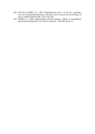 409. ZAVALA-CAMIN, L.A., 1992. Alimentação de peixes. 14-17p. En: Agostinho,
A.A. & E. Benedito-Cecilio (Eds.). Situação atual e perspectivas da Ictiologia no
Brasil. UEM-NUPELIA.SBI, 127p. (Cap. IX)
410. ZOHAR, Y., 1989. Endocrinology and fish farming: Aspects in reproduction,
growth and smoltification. Fish Physiol. Biochem. 7:395-405. (Cap. V)
 