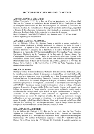 SECCION I: CURRICULUM VITAE DE LOS AUTORES
AGUERIA, DANIELA ALEJANDRA
Médico Veterinario (1993) de la Fac. de Ciencias Veterinarias de la Universidad
Nacional del Centro de la Provincia de Buenos Aires (UNCPBA). Desde junio de 1994
se desempeña como docente del Área de Tecnología de los Alimentos y Acuicultura de
la misma facultad. Ha realizado cursos de postgrado en el área de tecnología, seguridad
e higiene de los alimentos. Actualmente está trabajando en evaluación sensorial de
alimentos. Realiza trabajos de investigación en evaluación de lagunas.
Dirección laboral: Pinto 399 (7000) Tandil, prov. Buenos Aires. TE: 02293- 426667
E-mail: dagueria@vet.unicen.edu.ar
ALVAREZ, MARCELA ALEJANDRA
Lic. en Biología, (UBA). Ha obtenido becas y asistido a cursos nacionales e
internacionales en Gestión y Manejo Ambiental. Ha disertado en temas de Pesca y
Acuicultura. De agosto de 1992 a marzo de 1995 revistió el cargo de Directora de
Recursos Ictícolas y Acuícolas de la Secretaría de Recursos Naturales y Ambiente
Humano de la Nación. En 1995 fue nombrada Directora Provincial de Pesca e Intereses
Marítimos. Ministerio de la Producción de la Provincia de Buenos Aires.. Fue
Coordinadora General del primer “ Taller de Integral sobre el recurso Pejerrey en la
Provincia de Buenos Aires" (1998). Desde el año 1996 a la fecha se desempeña como
Directora Provincial de Pesca en el Ministerio de Asuntos Agrarios de la Provincia de
Buenos Aires. Calle 51 y 12, Torre I. Piso 8. (1900) La Plata, Argentina. E-mail:
dppesca@maa.gba.gob.ar
BAIGÚN, CLAUDIO
Biólogo (Facultad de Ciencias Exactas y Naturales de la Universidad de Buenos Aires);
ha cursado estudios de postgrado de pesquerías en Oregon State University (USA). Ha
tenido una larga trayectoria como investigador en el área de aguas continentales del
Instituto Nacional de Investigación y Desarrollo Pesquero, donde dirigió entre 1981 y
1992 el Laboratorio de Recursos Pesqueros de Lagos y Embalses, habiendo dirigido
numerosos proyectos de investigación. Actualmente se desempeña como investigador
del CONICET. Su área de trabajo abarcó investigaciones sobre la ecología y biología
pesquera de especies de aguas cálidas de los ríos Paraná y Uruguay y de especies que
habitan las lagunas de la Pampa húmeda y por otra parte ha llevado a cabo trabajos
relacionados con las especies de aguas frías de las aguas continentales de la Patagonia.
Asimismo se ha desempeñado como consultor de organismos nacionales e
internacionales así como de empresas privadas. Es autor de numerosos trabajos
publicados en revistas nacionales y extranjeras y su actividad docente ha incluido
cursos de grado en la Universidad de Buenos Aires, y de postgrado en la Universidad
Nacional del Comahue y del Litoral respectivamente. Lugar de trabajo: Centro Nacional
Patagónico, Boulevard Brown s/n (9120) Puerto Madryn, Chubut.
BERASAIN, GUSTAVO EMILIO
Lic. en Biología, Or. Zoología (1992). Fac. de Cs. Nat. Univ. Nac. La Plata. Técnico
Superior en Acuicultura, Orientación Piscicultura (1993). Instituto de Formación
Docente y Técnica N° 57 de la Provincia de Buenos Aires. Capacitación Docente para
Profesionales, 1995 Instituto de Formación Docente y Técnica N° 57 de la Provincia de
Buenos Aires. Desde mayo de 1987 técnico del Ministerio de Asuntos Agrarios. A
 