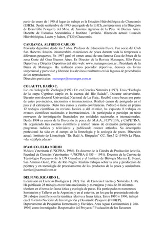 partir de enero de 1990 el lugar de trabajo es la Estación Hidrobiológica de Chascomús
(EHCh). Desde septiembre de 1993 encargado de la EHCh, perteneciente a la Dirección
de Desarrollo Pesquero del Mrio. de Asuntos Agrarios de la Pcia. de Buenos Aires.
Docente de Escuelas Secundarias e Instituto Terciario. Dirección actual: Estación
Hidrobiológica, Lastra y Juárez, (7130) Chascomús
CARRANZA, ALFREDO CARLOS
Pescador deportivo desde los 5 años. Profesor de Educación Física. Fue socio del Club
San Huberto. Realiza innumerables excursiones de pesca durante toda la temporada a
diferentes pesqueros. En 1997 ganó el torneo anual de una famosa Casa de Pesca de la
zona Oeste del Gran Buenos Aires. Es Director de la Revista Matungos, Sólo Pesca
Deportiva y Director Deportivo del sitio web: www.matungos.com.ar ; Presidente de la
Barra de Matungos. Ha realizado como pescador deportivo, desoves en forma
unipersonal y particular y liberado los alevinos resultantes en las lagunas de procedencia
de los reproductores.
Dirección particular: matungos@matungos.com.ar
COLAUTTI, DARÍO C.
Lic. en Biología Or. Zoología (1992). Dr. en Ciencias Naturales (1997). Tesis “Ecología
de la carpa Cyprinus carpio en la cuenca del Río Salado”. Docente universitario.
Becario post-doctoral Universidad Nacional de La Plata.. Recibió cinco becas por parte
de entes provinciales, nacionales e internacionales. Realizó cursos de postgrado en el
país y el extranjero. Dictó tres cursos y cuatro conferencias. Publicó o tiene en prensa
12 trabajos científicos en revistas locales o del exterior, ha expuesto 8 trabajos en
eventos científicos nacionales e internacionales. Ha participado o participa en trece
proyectos de investigación financiados por entidades nacionales e internacionales.
Desde 1994 es asesor de la Dirección de pesca del M.A.A., FEPYLBA, y CAPETINA.
Ha organizado tres eventos científicos y realizó tareas de extensión participando en
programas radiales y televisivos y publicando catorce artículos. Su desempeño
profesional ha sido en el campo de la limnología y la ecología de peces. Dirección
actual: Instituto de Limnología “Dr. Raúl A. Ringuelet” CC. Nro.712 (1900) La Plata.
<dario@ilpla.edu.ar>
D’AMICO, ELBA NOEMI
Médico Veterinaria (UNCPBA, 1986). Ex docente de la Cátedra de Producción ictícola,
Facultad de Ciencias Veterinarias –UNCPBA (1985 – 1991). Docente de la Carrera de
Tecnólogos Pesqueros de la UN Comahue y el Instituto de Biología Marina E. Storni,
San Antonio Oeste, Pcia. de Río Negro. Realizó trabajos sobre la cría y producción de
pejerrey y en tecnología de procesamiento de los productos de la pesca y acuicultura.
damico@saomail.com.ar
DELFINO, RICARDO L.
Licenciado en Ciencias Biológicas (1982). Fac. de Ciencias Exactas y Naturales, UBA.
Ha publicado 28 trabajos en revistas nacionales y extranjeras y más de 30 informes
técnicos en el tema de fauna íctica y ecología de peces. Ha participado en numerosos
Seminarios y Talleres en la Argentina y en el exterior, en los que ha presentado más de
20 trabajos científicos en la temática relativa a fauna íctica. Entre 1980 y 1996, trabajó
en el Instituto Nacional de Investigación y Desarrollo Pesquero (INIDEP),
Departamento de Pesquerías Demersales y Fluviales. Area Aguas Continentales (1980-
1996) como investigador. Responsable del Proyecto "Evaluación de los Recursos
 
