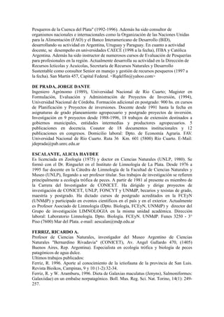 Pesqueros de la Cuenca del Plata" (1992-1996). Además ha sido consultor de
organismos nacionales e internacionales como la Organización de las Naciones Unidas
para la Alimentación (FAO) y el Banco Interamericano de Desarrollo (BID),
desarrollando su actividad en Argentina, Uruguay y Paraguay. En cuanto a actividad
docente, se desempeño en universidades CAECE (1998 a la fecha), ITBA y Católica
Argentina. Además ha sido instructor de numerosos cursos de Evaluación de Pesquerías
para profesionales en la región. Actualmente desarrolla su actividad en la Dirección de
Recursos Ictícolas y Acuícolas, Secretaría de Recursos Naturales y Desarrollo
Sustentable como consultor Senior en manejo y gestión de recursos pesqueros (1997 a
la fecha). San Martín 457, Capital Federal. <Rqdelfin@yahoo.com>
DE PRADA, JORGE DANTE
Ingeniero Agrónomo (1989), Universidad Nacional de Río Cuarto; Magister en
Formulación, Evaluación y Administración de Proyectos de Inversión, (1994),
Universidad Nacional de Córdoba. Formación adicional en postgrado: 900 hs. en cursos
de Planificación y Proyectos de inversiones. Docente desde 1991 hasta la fecha en
asignaturas de grado planeamiento agropecuario y postgrado proyectos de inversión.
Investigación en 9 proyectos desde 1988-1996, 18 trabajos de extensión destinados a
gobiernos municipales, entidades intermedias y productores agropecuarios. 5
publicaciones en docencia. Coautor de 18 documentos institucionales y 12
publicaciones en congresos. Domicilio laboral: Dpto. de Economía Agraria. FAV.
Universidad Nacional de Río Cuarto. Ruta 36 Km. 601 (5800) Río Cuarto. E-Mail:
jdeprada@pab.unrc.edu.ar
ESCALANTE, ALICIA HAYDEE
Es licenciada en Zoología (1975) y doctor en Ciencias Naturales (UNLP, 1980). Se
formó con el Dr. Ringuelet en el Instituto de Limnología de La Plata. Desde 1976 a
1995 fue docente en la Cátedra de Limnología de la Facultad de Ciencias Naturales y
Museo (UNLP), llegando a ser profesor titular. Sus trabajos de investigación se refieren
principalmente a ecología trófica de peces. A partir de 1981 al presente es miembro de
la Carrera del Investigador de CONICET. Ha dirigido y dirige proyectos de
investigación de CONICET, UNLP, FONCYT y UNMdP, becarios y tesistas de grado,
maestría y postgrado. Ha dictado cursos de postgrado acreditados en la FCEyN
(UNMdP) y participado en eventos científicos en el país y en el exterior. Actualmente
es Profesor Asociado de Limnología (Dpto. Biología, FCEyN, UNMdP) y director del
Grupo de investigación LIMNOLOGIA en la misma unidad académica. Dirección
laboral: Laboratorio Limnología. Dpto. Biología. FCEyN. UNMdP. Funes 3250 - 3°
Piso (7600) Mar del Plata. e-mail: aescalan@mdp.edu.ar
FERRIZ, RICARDO A.
Profesor de Ciencias Naturales, investigador del Museo Argentino de Ciencias
Naturales "Bernardino Rivadavia" (CONICET), Av. Angel Gallardo 470, (1405)
Buenos Aires, Rep. Argentina). Especialista en ecología trófica y biología de peces
patagónicos de agua dulce.
Ultimos trabajos publicados:
Ferriz, R. 1996. Aporte al conocimiento de la ictiofauna de la provincia de San Luis.
Revista Bioikos, Campinas, 9 y 10 (1-2):32-34.
Ferriz, R. y W. Aramburu, 1996. Dieta de Galaxias maculatus (Jenyns), Salmoniformes:
Galaxiidae) en un embalse norpatagónico. Boll. Mus. Reg. Sci. Nat. Torino, 14(1): 249-
257.
 