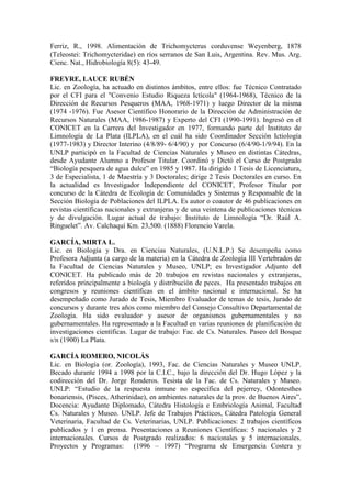 Ferriz, R., 1998. Alimentación de Trichomycterus corduvense Weyenberg, 1878
(Teleostei: Trichomycteridae) en ríos serranos de San Luis, Argentina. Rev. Mus. Arg.
Cienc. Nat., Hidrobiología 8(5): 43-49.
FREYRE, LAUCE RUBÉN
Lic. en Zoología, ha actuado en distintos ámbitos, entre ellos: fue Técnico Contratado
por el CFI para el "Convenio Estudio Riqueza Ictícola" (1964-1968), Técnico de la
Dirección de Recursos Pesqueros (MAA, 1968-1971) y luego Director de la misma
(1974 -1976). Fue Asesor Científico Honorario de la Dirección de Administración de
Recursos Naturales (MAA, 1986-1987) y Experto del CFI (1990-1991). Ingresó en el
CONICET en la Carrera del Investigador en 1977, formando parte del Instituto de
Limnología de La Plata (ILPLA), en el cuál ha sido Coordinador Sección Ictiología
(1977-1983) y Director Interino (4/8/89- 6/4/90) y por Concurso (6/4/90-1/9/94). En la
UNLP participó en la Facultad de Ciencias Naturales y Museo en distintas Cátedras,
desde Ayudante Alumno a Profesor Titular. Coordinó y Dictó el Curso de Postgrado
“Biología pesquera de agua dulce” en 1985 y 1987. Ha dirigido 1 Tesis de Licenciatura,
3 de Especialista, 1 de Maestría y 3 Doctorales; dirige 2 Tesis Doctorales en curso. En
la actualidad es Investigador Independiente del CONICET, Profesor Titular por
concurso de la Cátedra de Ecología de Comunidades y Sistemas y Responsable de la
Sección Biología de Poblaciones del ILPLA. Es autor o coautor de 46 publicaciones en
revistas científicas nacionales y extranjeras y de una veintena de publicaciones técnicas
y de divulgación. Lugar actual de trabajo: Instituto de Limnología “Dr. Raúl A.
Ringuelet”. Av. Calchaquí Km. 23,500. (1888) Florencio Varela.
GARCÍA, MIRTA L.
Lic. en Biología y Dra. en Ciencias Naturales, (U.N.L.P.) Se desempeña como
Profesora Adjunta (a cargo de la materia) en la Cátedra de Zoología III Vertebrados de
la Facultad de Ciencias Naturales y Museo, UNLP; es Investigador Adjunto del
CONICET. Ha publicado más de 20 trabajos en revistas nacionales y extranjeras,
referidos principalmente a biología y distribución de peces. Ha presentado trabajos en
congresos y reuniones científicas en el ámbito nacional e internacional. Se ha
desempeñado como Jurado de Tesis, Miembro Evaluador de temas de tesis, Jurado de
concursos y durante tres años como miembro del Consejo Consultivo Departamental de
Zoología. Ha sido evaluador y asesor de organismos gubernamentales y no
gubernamentales. Ha representado a la Facultad en varias reuniones de planificación de
investigaciones científicas. Lugar de trabajo: Fac. de Cs. Naturales. Paseo del Bosque
s/n (1900) La Plata.
GARCÍA ROMERO, NICOLÁS
Lic. en Biología (or. Zoología), 1993, Fac. de Ciencias Naturales y Museo UNLP.
Becado durante 1994 a 1998 por la C.I.C., bajo la dirección del Dr. Hugo López y la
codirección del Dr. Jorge Ronderos. Tesista de la Fac. de Cs. Naturales y Museo.
UNLP: “Estudio de la respuesta inmune no específica del pejerrey, Odontesthes
bonariensis, (Pisces, Atherinidae), en ambientes naturales de la prov. de Buenos Aires”.
Docencia: Ayudante Diplomado, Cátedra Histología e Embriología Animal, Facultad
Cs. Naturales y Museo. UNLP. Jefe de Trabajos Prácticos, Cátedra Patología General
Veterinaria, Facultad de Cs. Veterinarias, UNLP. Publicaciones: 2 trabajos científicos
publicados y 1 en prensa. Presentaciones a Reuniones Científicas: 5 nacionales y 2
internacionales. Cursos de Postgrado realizados: 6 nacionales y 5 internacionales.
Proyectos y Programas: (1996 – 1997) “Programa de Emergencia Costera y
 