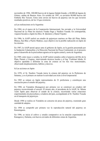 noviembre de 1996, 100.000 huevos de la laguna Salada Grande, y 60.000 de laguna de
Gómez, ambas de Buenos Aires. En octubre de 1997, se enviaron 80.000 huevos del
Embalse Río Tercero. Estos siete envíos de huevos de pejerrey son los que tuvieron
resultados positivos, de los 14 que existieron.
a) Las realizaciones en la Argentina
En 1984, en el marco de la Cooperación Internacional, fue enviado a la Universidad
Nacional de La Plata los técnicos Yutaka Sugo y Naohiro Yasuda. En contrapartida,
viajaron becados a Japón los Dres. R. Quintero y Daniel Tejedor.
En 1986, la AAJP realizó un estudio de pejerreyes marinos en Mar del Plata, Bahía
Blanca, San Blas y Puerto Madryn, cuyo objetivo era la posible radicación en Japón de
los mismos.
En 1987, la AAJP prestó apoyo ante el gobierno de Japón, en la gestión presentada por
la fundación Calamuchita y la Dirección Nacional de Pesca Continental, en el proyecto
para el desarrollo de la piscicultura agraria en la región central y norte de Argentina.
En 1989, entre mayo y octubre, la AAJP realizó estudios sobre el pejerrey del Río de la
Plata, Paraná y Uruguay, interviniendo técnicos locales y el Ing. Yoshinari Ishida. El
objetivo apuntaba a delimitar la zona de crianza en los tres ríos mencionados,
observando desplazamientos, hábitos y desoves.
b) Las acciones en Japón
En 1978, el Sr. Naohiro Yasuda inicia la crianza del pejerrey en la Prefectura de
Saitama, y es el primero en realizar la actividad con éxito a nivel empresarial.
En 1985 se reúnen en Japón representantes de 21 prefecturas y constituyen una
asociación para el estudio del pejerrey.
En 1988, en Yamakita (Kanagawa) por primera vez se construyó un criadero del
pejerrey reconvirtiendo el arrozal. El mismo año, el presidente de la AAJP, Sr. Mituta
visitó Japón para observar el estado de la crianza, recorriendo varias estaciones
experimentales de piscicultura y criaderos del país, acompañando al Sr. Naohiro Yasuda
en el transporte de pejerreyes.
Desde 1990 se realiza en Yamakita un concurso de pesca de pejerrey, reuniendo gran
cantidad de adeptos.
En 1994 se comprobó por primera vez la reproducción natural del pejerrey en
Kasumigaura.
En 1996, se inicia el cultivo y estudio comparativo en la estación experimental de
Kanagawa y Saitama, con huevos enviados de diferentes zonas de Argentina.
 