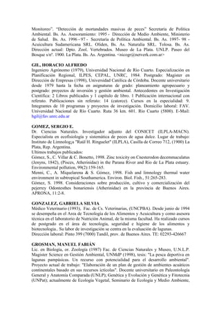 Monitoreo”. “Detección de mortandades masivas de peces” Secretaría de Política
Ambiental. Bs. As. Asesoramiento: 1995 - Dirección de Medio Ambiente, Ministerio
de Salud. Bs. As. 1996 - 97 - Secretaría de Política Ambiental. Bs. As. 1997- 98 -
Acuicultura Sudamericana SRL. Oliden, Bs. As. Naturalia SRL. Tolosa. Bs. As.
Dirección actual: Dpto. Zool. Vertebrados. Museo de La Plata. UNLP. Paseo del
Bosque s/nº. 1900. La Plata. Bs. As. Argentina. <nicogr@netverk.com.ar>
GIL, HORACIO ALFREDO
Ingeniero Agrónomo (1979), Universidad Nacional de Río Cuarto. Especialización en
Planificación Regional, ILPES, CEPAL, UNRC, 1984. Postgrado: Magister en
Dirección de Empresas (1998), Universidad Católica de Córdoba. Docente universitario
desde 1979 hasta la fecha en asignaturas de grado: planeamiento agropecuario y
postgrado: proyectos de inversión y gestión ambiental. Antecedentes en Investigación
Científica: 2 Libros publicados y 1 capítulo de libro. 1 Publicación internacional con
referato. Publicaciones sin referato: 14 (catorce). Cursos en la especialidad: 9.
Integrantes de 10 programas y proyectos de investigación. Domicilio laboral: FAV.
Universidad Nacional de Río Cuarto. Ruta 36 km. 601. Río Cuarto (5800). E-Mail:
hgil@fav.unrc.edu.ar
GOMEZ, SERGIO E.
Dr. Ciencias Naturales. Investigador adjunto del CONICET (ILPLA-MACN).
Especialista en ecofisiología y sistemática de peces de agua dulce. Lugar de trabajo:
Instituto de Limnolog¡a "Raúl H. Ringuelet" (ILPLA), Casilla de Correo 712, (1900) La
Plata, Rep. Argentina.
Ultimos trabajos publicados:
Gómez, S., C. Villar & C. Bonetto, 1998. Zinc toxicity on Cnesterodon decemmaculatus
(Jenyns, 1842), (Pisces, Atherinidae) in the Parana River and Rio de La Plata estuary.
Environmental pollution, 99(2):159-165.
Menni, C., A. Miquelarena & S. Gómez, 1998. Fish and limnology thermal water
environment in subtropical Southamerica. Environ. Biol. Fish., 51:265-283.
Gómez, S. 1998. Consideraciones sobre producción, cultivo y comercialización del
pejerrey Odontesthes bonariensis (Atherinidae) en la provincia de Buenos Aires.
APRONA, 11:2-8.
GONZALEZ, GABRIELA SILVIA
Médico Veterinario (1993), Fac. de Cs. Veterinarias, (UNCPBA). Desde junio de 1994
se desempeña en el Area de Tecnología de los Alimentos y Acuicultura y como asesora
técnica en el laboratorio de Nutrición Animal, de la misma facultad. Ha realizado cursos
de postgrado en el área de tecnología, seguridad e higiene de los alimentos y
biotecnologia.. Su labor de investigación se centra en la evaluación de lagunas.
Dirección laboral: Pinto 399 (7000) Tandil, prov. de Buenos Aires. TE: 02293-426667
GROSMAN, MANUEL FABIÁN
Lic. en Biología, or. Zoología (1987) Fac. de Ciencias Naturales y Museo, U.N.L.P.
Magister Science en Gestión Ambiental, UNMdP (1998), tesis: "La pesca deportiva en
lagunas pampásicas. Un recurso con potencialidad para el desarrollo ambiental".
Proyecto actual de trabajo: "Elaboración de un plan de gestión de ambientes acuáticos
continentales basado en sus recursos ictícolas". Docente universitario en Paleontología
General y Anatomía Comparada (UNLP); Genética y Evolución y Genética y Fitotecnia
(UNPat); actualmente de Ecología Vegetal, Seminario de Ecología y Medio Ambiente,
 
