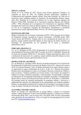 MITUTA, TADASI
Nacido el 31 de octubre de 1921. Egresó como técnico agrónomo. Inmigró a la
Argentina en mayo de 1941. Ha recibido diversas distinciones, resaltando la
Condecoración del emperador Japonés Akihito "Kun Goto Zuihosho" en 1994, por su
trayectoria como ciudadano japonés en Argentina. Ha desempeñado distintos cargos,
entre ellos: Miembro de la comisión Directiva de la Liga Argentina Japonesa del
Pejerrey (1966-1990); Presidente de la Asociación Argentina Japonesa del Pejerrey
(1990 - 1998); Presidente de la Cooperativa de Colonización en Argentina (1985);
Presidente del Centro de Cultura de Idioma Japonés en Argentina (1975); Miembro de
la C.D. de la Cooperativa Argentina de Floricultores. Actualmente es presidente
honorario de la AAJP. (Bartolomé Mitre 1970 3ro. "B" (1039) Capital Federal.)
PETTINATO, HÉCTOR
Médico Veterinario, Dr. en Ciencias Veterinarias (UNLP, 1995). Docente de la Cátedra
de Producción Ictícola, Facultad de Ciencias Veterinarias –UNCPBA desde 1980.
Asesor técnico del SENASA. Trabajó sobre la cría y producción de trucha arco iris y
pejerrey, aunque también desarrolló trabajos en otras especies de interés acuícola y en
tecnología de procesamiento de los productos de la pesca y acuicultura.
petti@statics.com.ar
PORCARO, GRACIELA Y.
Lic. en Cs. Biológicas (UNS, 1983). Responsable de la estación de piscicultura de la
municipalidad de Necochea (1984-1996). Consultor de la IICA y PROMSA. Docente de
la carrera de acuicultura (ISFD Nro 31, Necochea). Trabajó especialmente sobre la cría
y producción de trucha arco iris y pejerrey, aunque también desarrolló trabajos en otras
especies de interés acuícola. gporcaro@infovia.com.ar
REMES LENICOV, MAURICIO
Lic. en Biología or. Zoología (1994). Becario de perfeccionamiento de la Comisión de
Investigaciones Científicas de la provincia de Buenos Aires (CIC). Alumno de la carrera
de Dr. en Ciencias Naturales. Tesis “Ecología alimentaria de la carpa Cyprinus carpio y
su repercusión en aguas continentales de la prov. de Bs. As.”. Docente universitario.
Realizó cursos de postgrado en el país y el extranjero. Dictó dos conferencias. Publicó o
tiene en prensa 7 trabajos científicos en revistas locales o del exterior; ha expuesto 8
trabajos en eventos científicos nacionales e internacionales. Ha participado o participa
en 8 proyectos de investigación financiados por entidades nacionales e internacionales.
Desde 1994 es asesor de la Dirección de Pesca del M.A.A, FEPyLBA, y CAPETINA.
Ha realizado tareas de extensión participando en programas radiales y televisivos y
publicando diez artículos. Fue distinguido en dos oportunidades, por distintas entidades,
debido a su desempeño profesional en el campo de la limnología y la ecología de peces.
Lugar de trabajo: Instituto de Limnología “Dr. Raúl Ringuelet” CC 712 (1900) La Plata.
SAAVEDRA, NÉSTOR CARLOS
Master en teología con especialización en griego bíblico y técnico en corrección
literaria. Trabaja desde hace 18 años como periodista deportivo. Colabora con el Diario
del Pescador desde 1991 y con la revista Aire y Sol desde 1996. En ésta se desempeña
como periodista de pesca deportiva. Tiene a su cargo los microprogramas de la revista
por ATC. lectores@airelibre.com.ar
 