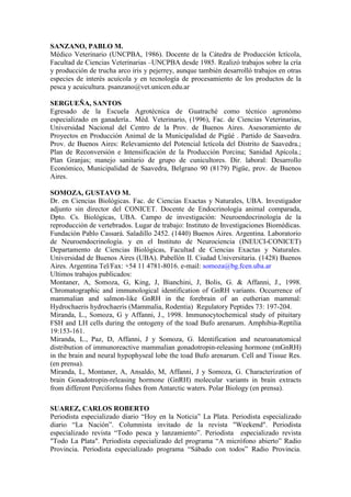 SANZANO, PABLO M.
Médico Veterinario (UNCPBA, 1986). Docente de la Cátedra de Producción Ictícola,
Facultad de Ciencias Veterinarias –UNCPBA desde 1985. Realizó trabajos sobre la cría
y producción de trucha arco iris y pejerrey, aunque también desarrolló trabajos en otras
especies de interés acuícola y en tecnología de procesamiento de los productos de la
pesca y acuicultura. psanzano@vet.unicen.edu.ar
SERGUEÑA, SANTOS
Egresado de la Escuela Agrotécnica de Guatraché como técnico agronómo
especializado en ganadería.. Méd. Veterinario, (1996), Fac. de Ciencias Veterinarias,
Universidad Nacional del Centro de la Prov. de Buenos Aires. Asesoramiento de
Proyectos en Producción Animal de la Municipalidad de Pigüé . Partido de Saavedra.
Prov. de Buenos Aires: Relevamiento del Potencial Ictícola del Distrito de Saavedra.;
Plan de Reconversión e Intensificación de la Producción Porcina; Sanidad Apícola.;
Plan Granjas; manejo sanitario de grupo de cunicultores. Dir. laboral: Desarrollo
Económico, Municipalidad de Saavedra, Belgrano 90 (8179) Pigüe, prov. de Buenos
Aires.
SOMOZA, GUSTAVO M.
Dr. en Ciencias Biológicas. Fac. de Ciencias Exactas y Naturales, UBA. Investigador
adjunto sin director del CONICET. Docente de Endocrinología animal comparada,
Dpto. Cs. Biológicas, UBA. Campo de investigación: Neuroendocrinología de la
reproducción de vertebrados. Lugar de trabajo: Instituto de Investigaciones Biomédicas.
Fundación Pablo Cassará. Saladillo 2452. (1440) Buenos Aires. Argentina. Laboratorio
de Neuroendocrinología. y en el Instituto de Neurociencia (INEUCI-CONICET)
Departamento de Ciencias Biológicas, Facultad de Ciencias Exactas y Naturales.
Universidad de Buenos Aires (UBA). Pabellón II. Ciudad Universitaria. (1428) Buenos
Aires. Argentina Tel/Fax: +54 11 4781-8016. e-mail: somoza@bg.fcen.uba.ar
Ultimos trabajos publicados:
Montaner, A, Somoza, G, King, J, Bianchini, J, Bolis, G. & Affanni, J., 1998.
Chromatographic and immunological identification of GnRH variants. Occurrence of
mammalian and salmon-like GnRH in the forebrain of an eutherian mammal:
Hydrochaeris hydrochaeris (Mammalia, Rodentia) Regulatory Peptides 73: 197-204.
Miranda, L., Somoza, G y Affanni, J., 1998. Immunocytochemical study of pituitary
FSH and LH cells during the ontogeny of the toad Bufo arenarum. Amphibia-Reptilia
19:153-161.
Miranda, L., Paz, D, Affanni, J y Somoza, G. Identification and neuroanatomical
distribution of immunoreactive mammalian gonadotropin-releasing hormone (mGnRH)
in the brain and neural hypophyseal lobe the toad Bufo arenarum. Cell and Tissue Res.
(en prensa).
Miranda, L, Montaner, A, Ansaldo, M, Affanni, J y Somoza, G. Characterization of
brain Gonadotropin-releasing hormone (GnRH) molecular variants in brain extracts
from different Perciforms fishes from Antarctic waters. Polar Biology (en prensa).
SUAREZ, CARLOS ROBERTO
Periodista especializado diario “Hoy en la Noticia” La Plata. Periodista especializado
diario “La Nación”. Columnista invitado de la revista "Weekend". Periodista
especializado revista “Todo pesca y lanzamiento”. Periodista especializado revista
"Todo La Plata". Periodista especializado del programa “A micrófono abierto” Radio
Provincia. Periodista especializado programa “Sábado con todos” Radio Provincia.
 