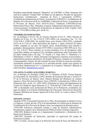 Periodista especializado programa "Deportivo" de F.M.2000, La Plata. Integrante del
staff de la audición “Tiempo libre” de Radio La red deportiva. Presidió las siguientes
Instituciones: Confederación Argentina de Pesca y Lanzamiento (CAPYL).
Confederación Sudamericana de Pesca y Lanzamiento (COSAPYL). Confederación de
Deportes de la Provincia de Bs.As. (CODEBA). Federación de Pesca y Lanzamiento de
la Provincia de Buenos Aires (FE.P.Y.L.B.A.). Fundación CAPETINA.(Coop.
Subsecretaria Pesca y Rec. Naturales). Congreso Sudamericano Permanente de Pesca y
Conservacionismo. Confederación de Bonaerense de Deportes (C.B.D). Fepylba: Calle
17 nro. 1774 (1900) La Plata, prov. de Bs. As.
TEJEDOR, EUGENIO DANIEL
Lic. en Zoología, U.N.L.P.; Dr. en Ciencias Naturales (U.N.L.P., 1982). Docente de
Genética de la Fac. Cs. Vet. U.N.L.P. (1971-1990) y de Acuicultura, Fac. Cs. Vet
U.N.C.P.B.A. (1990-1994). Ha recibido becas como alumno (1967-1970) y graduado
(1971) de la U.N.L.P.; sobre piscicultura del pejerrey y sogyo, Gobierno de Japón,
(1986), cumplida en ese país. Ha dictado cursos extracurriculares para alumnos y
graduados: Inmunogenética Animal (1975-1988) y Acuicultura (1980-1990) en la Fac.
Cs. Vet. U.N.L.P. Posee artículos en revistas científicas (13), de divulgación sobre
acuariofilia, trabajos en congresos (33) y brindado conferencias sobre Acuicultura (10).
En Japón trabajó junto a los Ings. N. Yasuda y Y. Sugo, Dres. F. Takashima y C.
Strüssmman y el Prof. Y. Ishida, realizando investigaciones conjuntas en piscicultura y
polimorfismos genéticos del pejerrey. Ha dirigido 30 becarios y pasantes en Acuicultura
e Imnunogenética Animal. Ha sido consultor de entes oficiales en temas de acuicultura.
Actualmente desarrolla su profesión en la actividad privada, siendo socio gerente de
"Acuicultura Sudamericana S.A." y propietario de la empresa "Naturalia" dedicada al
cultivo de peces. dtejedor@way.com.ar
VELASCO, CLAUDIA ALEJANDRA MARCELA
Lic. en Biología, Or. Zoología, (1990). Fac. Cs. Naturales, (UNLP). Técnica Superior
en Acuicultura, Or. Piscicultura, (1993). Instituto de Formación Docente y Técnica N°
57 de la Provincia de Buenos Aires. Práctica Rentada del Ministerio de Asuntos
Agrarios y Pesca Provincia de Buneos Aires, (1988-89). Contratada por el Minist. de la
Producción Prov. de Bs. As., (1991-1992). Profesional de Apoyo del Departamento de
Control de Calidad de Aguas Minerales S. A. "Villa del Sur" (1991-1995). A partir de
1992 se desempeña como profesional del Minist. de la Producción, actualmente con
lugar de trabajo en la Estación Hidrobiológica de Chascomús, Dirección de Desarrollo
Pesquero, Ministerio de Asuntos Agrarios de la Pcia. de Bs. As. Lastra y Juárez, (7130)
Chascomús.
ZINGONI, ANALÍA
Abogada (1976), Universidad Nacional de La Plata. Ha participado en distintos Cursos
y Congresos. A partir del año 1978 se ha desempeñado en la Dirección de Sumarios de
la Gobernación de la Provincia de Buenos Aires, con asignación de diferentes tareas:
-1978-1980: Instructora sumariante Letrada, a cargo de Sumarios Administrativos
Disciplinarios a agentes de la Administración Pública Central y Estatutos Especiales.
-1980-1989: Relatora Letrada en el departamento Coordinación y Dictámenes de la
Dirección de Sumarios.
-1989-1997: Secretaria de Instrucción, ejerciendo la supervisión del cuerpo de
Instructores Letrados
-1997 a la fecha: Asesora Legal en la Dirección Provincial de Pesca del Ministerio de
 