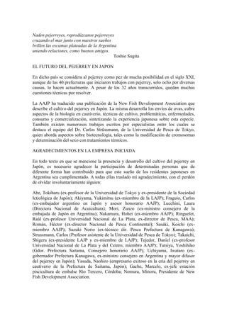 Naden pejerreyes, reprodúzcanse pejerreyes
cruzando el mar junto con nuestros sueños
brillen las escamas plateadas de la Argentina
uniendo relaciones, como buenos amigos.
Toshio Sugita
EL FUTURO DEL PEJERREY EN JAPON
En dicho país se considera al pejerrey como pez de mucha posibilidad en el siglo XXI,
aunque de las 40 prefecturas que iniciaron trabajos con pejerrey, solo ocho por diversas
causas, lo hacen actualmente. A pesar de los 32 años transcurridos, quedan muchas
cuestiones técnicas por resolver.
La AAJP ha traducido una publicación de la New Fish Development Association que
describe el cultivo del pejerrey en Japón. La misma desarrolla los envíos de ovas, cubre
aspectos de la biología en cautiverio, técnicas de cultivo, problemáticas, enfermedades,
consumo y comercialización, sintetizando la experiencia japonesa sobre esta especie.
También existen numerosos trabajos escritos por especialistas entre los cuales se
destaca el equipo del Dr. Carlos Strüssmann, de la Universidad de Pesca de Tokyo,
quien aborda aspectos sobre biotecnología, tales como la modificación de cromosomas
y determinación del sexo con tratamientos térmicos.
AGRADECIMIENTOS EN LA EMPRESA INICIADA
En todo texto en que se mencione la presencia y desarrollo del cultivo del pejerrey en
Japón, es necesario agradecer la participación de determinadas personas que de
diferente forma han contribuido para que este sueño de los residentes japoneses en
Argentina sea cumplimentado. A todas ellas traslado mi agradecimiento, con el perdón
de olvidar involuntariamente alguien:
Abe, Tokiharu (ex-profesor de la Universidad de Tokyo y ex-presidente de la Sociedad
Ictiológica de Japón); Akiyama, Yukimitsu (ex-miembro de la LAJP); Fraguío, Carlos
(ex-embajador argentino en Japón y asesor honorario AAJP); Lucchini, Laura
(Directora Nacional de Acuicultura); Mori, Zunzo (ex-ministro consejero de la
embajada de Japón en Argentina); Nakamura, Hohei (ex-miembro AAJP); Ringuelet,
Raúl (ex-profesor Universidad Nacional de La Plata, ex-director de Pesca, MAA);
Román, Héctor (ex-director Nacional de Pesca Continental); Sasaki, Koichi (ex-
miembro AAJP); Suzuki Norio (ex-técnico dir. Pesca Prefectura de Kanagawa);
Strussmann, Carlos (Profesor asistente de la Universidad de Pesca de Tokyo); Takaichi,
Shigeru (ex-presidente LAJP y ex-miembro de LAJP); Tejedor, Daniel (ex-profesor
Universidad Nacional de La Plata y del Centro, miembro AAJP); Tutsiya, Yoshihiko
(Gdor. Prefectura Saitama, Consejero honorario AAJP); Uchiyama, Iwataro (ex-
gobernador Prefectura Kanagawa, ex-ministro consejero en Argentina y mayor difusor
del pejerrey en Japón); Yasuda, Naohiro (empresario exitoso en la cría del pejerrey en
cautiverio de la Prefectura de Saitama, Japón); Gache, Marcelo, ex-jefe estación
piscicultura de embalse Río Tercero, Córdoba; Nomura, Minoru, Presidente de New
Fish Development Association.
 