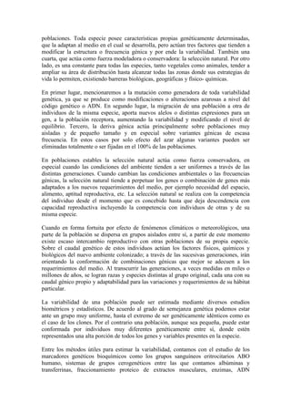 poblaciones. Toda especie posee características propias genéticamente determinadas,
que la adaptan al medio en el cual se desarrolla, pero actúan tres factores que tienden a
modificar la estructura o frecuencia génica y por ende la variabilidad. También una
cuarta, que actúa como fuerza modeladora o conservadora: la selección natural. Por otro
lado, es una constante para todas las especies, tanto vegetales como animales, tender a
ampliar su área de distribución hasta alcanzar todas las zonas donde sus estrategias de
vida lo permiten, existiendo barreras biológicas, geográficas y físico- químicas.
En primer lugar, mencionaremos a la mutación como generadora de toda variabilidad
genética, ya que se produce como modificaciones o alteraciones azarosas a nivel del
código genético o ADN. En segundo lugar, la migración de una población a otra de
individuos de la misma especie, aporta nuevos alelos o distintas expresiones para un
gen, a la población receptora, aumentando la variabilidad y modificando el nivel de
equilibrio. Tercero, la deriva génica actúa principalmente sobre poblaciones muy
aisladas y de pequeño tamaño y en especial sobre variantes génicas de escasa
frecuencia. En estos casos por solo efecto del azar algunas variantes pueden ser
eliminadas totalmente o ser fijadas en el 100% de las poblaciones.
En poblaciones estables la selección natural actúa como fuerza conservadora, en
especial cuando las condiciones del ambiente tienden a ser uniformes a través de las
distintas generaciones. Cuando cambian las condiciones ambientales o las frecuencias
génicas, la selección natural tiende a perpetuar los genes o combinación de genes más
adaptados a los nuevos requerimientos del medio, por ejemplo necesidad del espacio,
alimento, aptitud reproductiva, etc. La selección natural se realiza con la competencia
del individuo desde el momento que es concebido hasta que deja descendencia con
capacidad reproductiva incluyendo la competencia con individuos de otras y de su
misma especie.
Cuando en forma fortuita por efecto de fenómenos climáticos o meteorológicos, una
parte de la población se dispersa en grupos aislados entre sí, a partir de este momento
existe escaso intercambio reproductivo con otras poblaciones de su propia especie.
Sobre el caudal genético de estos individuos actúan los factores físicos, químicos y
biológicos del nuevo ambiente colonizado; a través de las sucesivas generaciones, irán
orientando la conformación de combinaciones génicas que mejor se adecuen a los
requerimientos del medio. Al transcurrir las generaciones, a veces medidas en miles o
millones de años, se logran razas y especies distintas al grupo original, cada una con su
caudal génico propio y adaptabilidad para las variaciones y requerimientos de su hábitat
particular.
La variabilidad de una población puede ser estimada mediante diversos estudios
biométricos y estadísticos. De acuerdo al grado de semejanza genética podemos estar
ante un grupo muy uniforme, hasta el extremo de ser genéticamente idénticos como es
el caso de los clones. Por el contrario una población, aunque sea pequeña, puede estar
conformada por individuos muy diferentes genéticamente entre sí, donde estén
representados una alta porción de todos los genes y variables presentes en la especie.
Entre los métodos útiles para estimar la variabilidad, contamos con el estudio de los
marcadores genéticos bioquímicos como los grupos sanguíneos eritrocitarios ABO
humano, sistemas de grupos cerogenéticos entre las que contamos albúminas y
transferrinas, fraccionamiento proteico de extractos musculares, enzimas, ADN
 